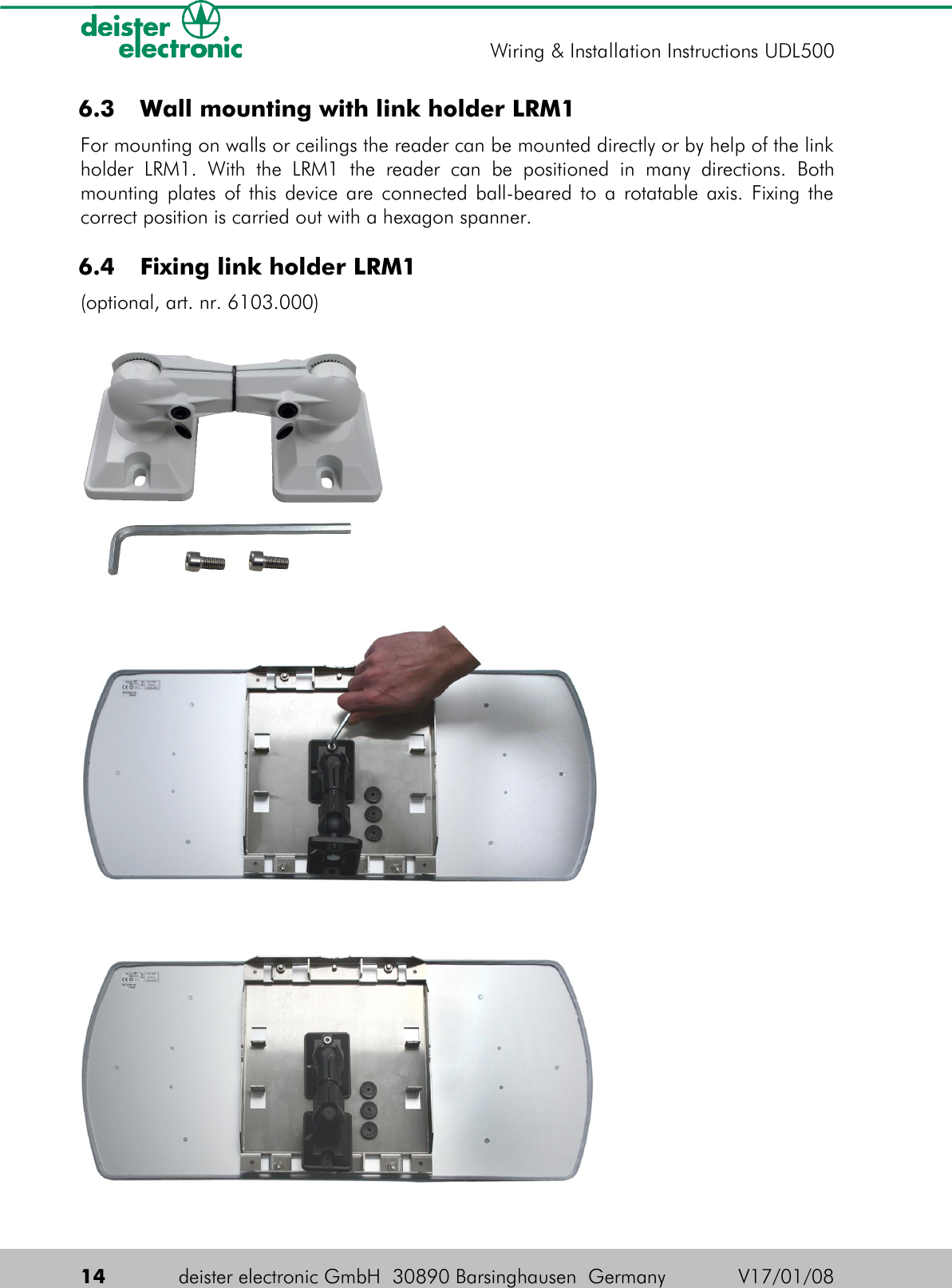  6.3  Wall mounting with link holder LRM1For mounting on walls or ceilings the reader can be mounted directly or by help of the link holder   LRM1.   With   the   LRM1   the   reader   can   be   positioned   in   many   directions.   Both mounting plates of this device are connected ball-beared to a rotatable axis. Fixing the correct position is carried out with a hexagon spanner. 6.4  Fixing link holder LRM1(optional, art. nr. 6103.000)14 deister electronic GmbH  30890 Barsinghausen  Germany V17/01/08Wiring &amp; Installation Instructions UDL500