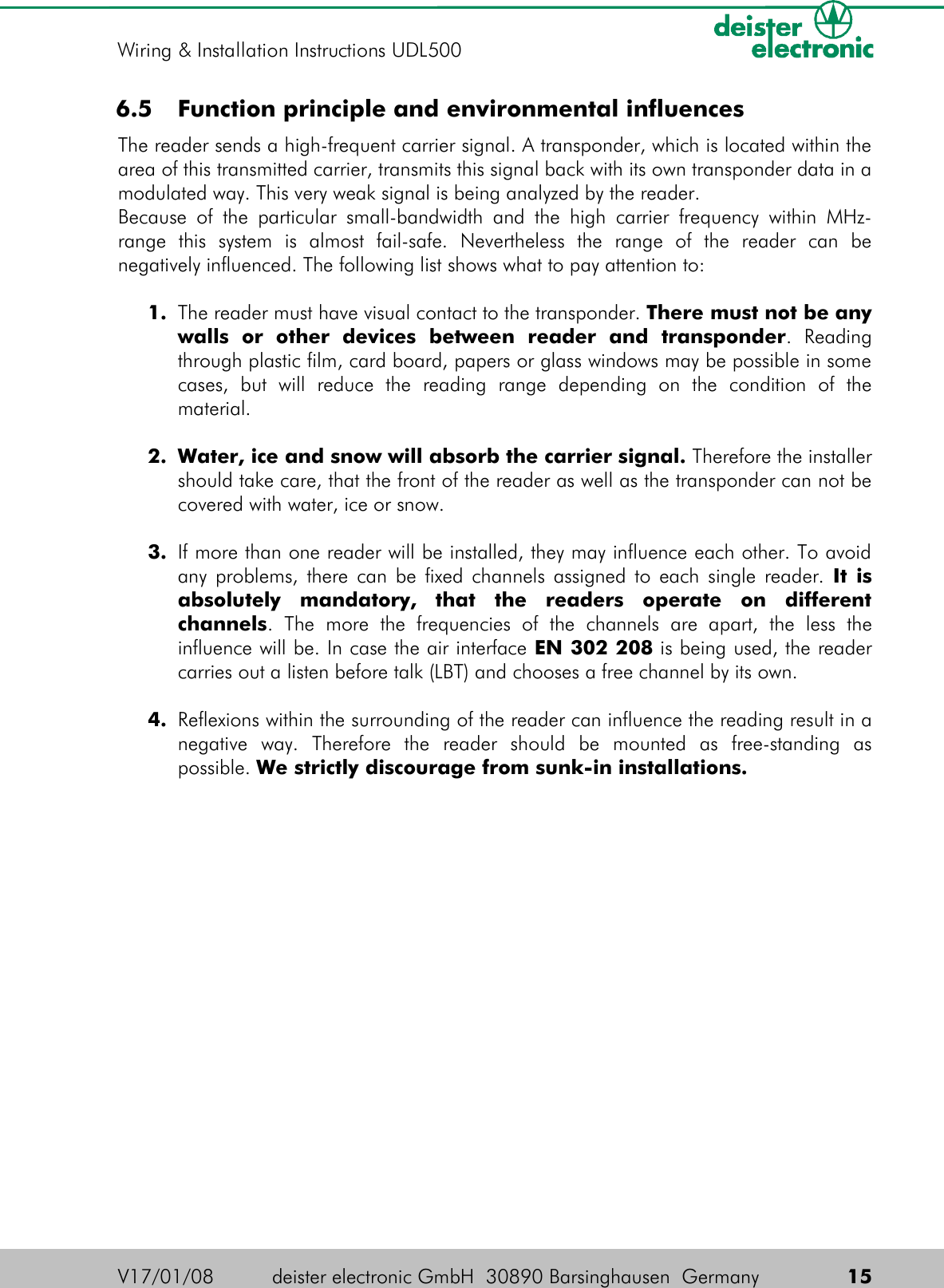 6.5  Function principle and environmental influencesThe reader sends a high-frequent carrier signal. A transponder, which is located within the area of this transmitted carrier, transmits this signal back with its own transponder data in a modulated way. This very weak signal is being analyzed by the reader.Because of the particular small-bandwidth and the high carrier frequency  within MHz-range   this   system   is   almost   fail-safe.   Nevertheless   the   range   of   the   reader   can   be negatively influenced. The following list shows what to pay attention to:1. The reader must have visual contact to the transponder. There must not be any walls   or   other   devices   between   reader   and   transponder.   Reading through plastic film, card board, papers or glass windows may be possible in some cases,   but   will   reduce   the   reading   range   depending   on   the   condition   of   the material.2. Water, ice and snow will absorb the carrier signal. Therefore the installer should take care, that the front of the reader as well as the transponder can not be covered with water, ice or snow.3. If more than one reader will be installed, they may influence each other. To avoid any problems, there can be fixed channels assigned to each single reader.  It is absolutely   mandatory,   that   the   readers   operate   on   different channels.   The   more   the   frequencies   of   the   channels   are   apart,   the   less   the influence will be. In case the air interface EN 302 208 is being used, the reader carries out a listen before talk (LBT) and chooses a free channel by its own.4. Reflexions within the surrounding of the reader can influence the reading result in a negative   way.   Therefore   the   reader   should   be   mounted   as   free-standing   as possible. We strictly discourage from sunk-in installations.V17/01/08 deister electronic GmbH  30890 Barsinghausen  Germany  15Wiring &amp; Installation Instructions UDL500