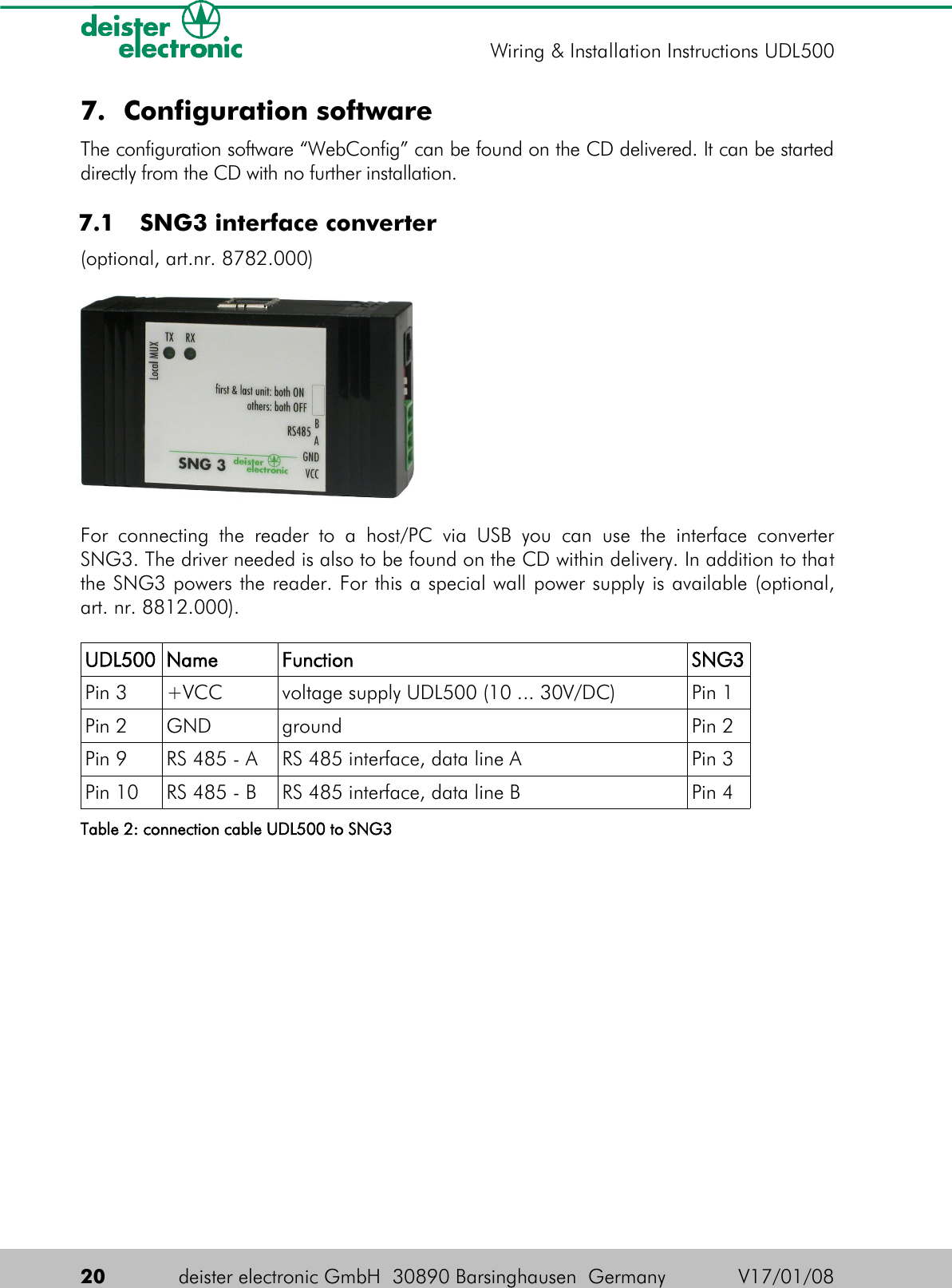 7. Configuration softwareThe configuration software “WebConfig” can be found on the CD delivered. It can be started directly from the CD with no further installation. 7.1  SNG3 interface converter(optional, art.nr. 8782.000)For connecting  the reader to  a   host/PC  via  USB  you  can  use  the interface converter SNG3. The driver needed is also to be found on the CD within delivery. In addition to that the SNG3 powers the reader. For this a special wall power supply is available (optional, art. nr. 8812.000).UDL500 Name Function SNG3Pin 3 +VCC voltage supply UDL500 (10 ... 30V/DC) Pin 1Pin 2 GND ground Pin 2Pin 9 RS 485 - A RS 485 interface, data line A Pin 3Pin 10 RS 485 - B RS 485 interface, data line B Pin 4Table 2: connection cable UDL500 to SNG320 deister electronic GmbH  30890 Barsinghausen  Germany V17/01/08Wiring &amp; Installation Instructions UDL500