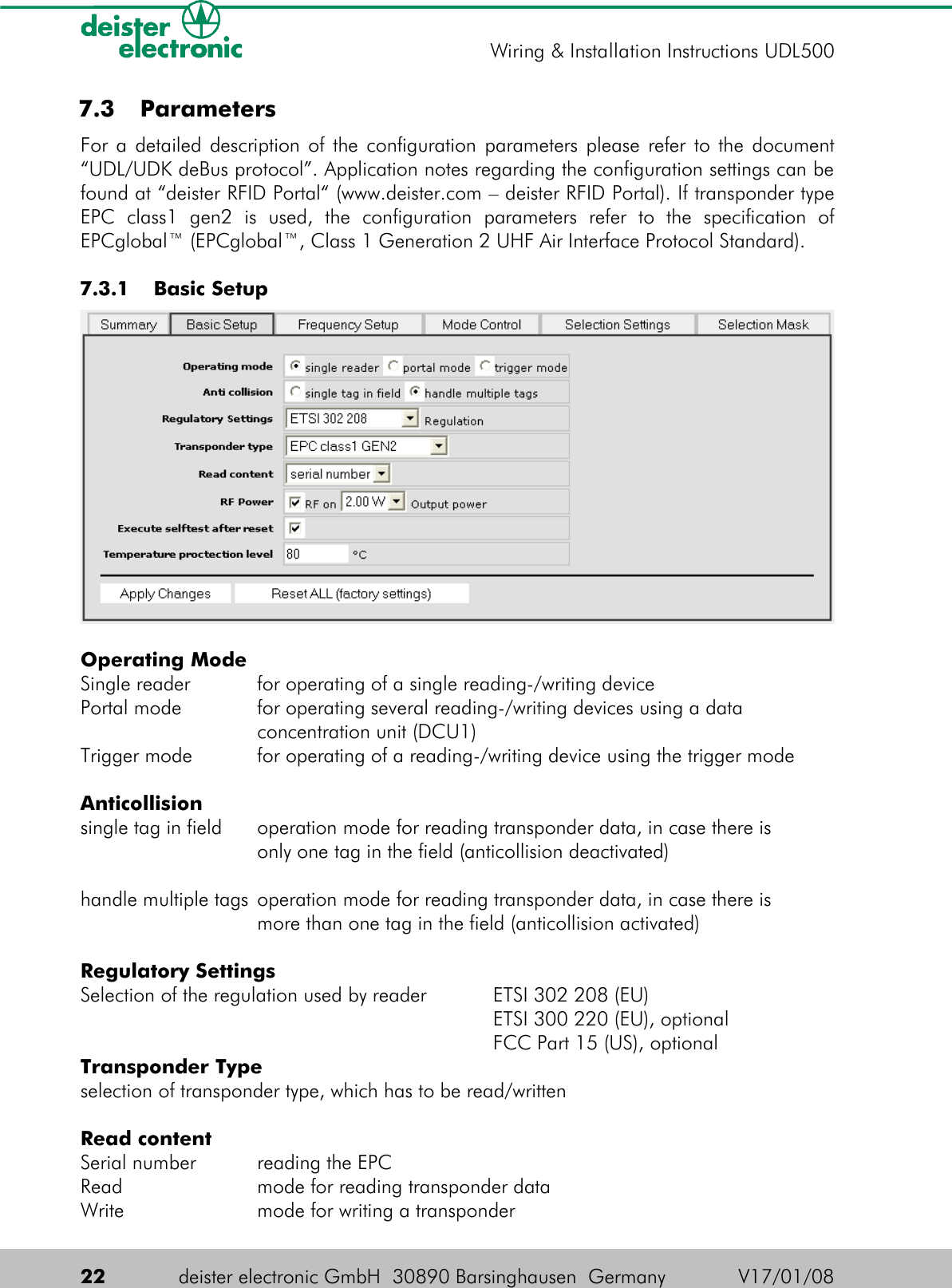  7.3  ParametersFor a detailed description of the configuration parameters please refer to the document “UDL/UDK deBus protocol”. Application notes regarding the configuration settings can be found at “deister RFID Portal“ (www.deister.com – deister RFID Portal). If transponder type EPC   class1   gen2   is   used,   the   configuration   parameters   refer   to   the   specification   of EPCglobal™ (EPCglobal™, Class 1 Generation 2 UHF Air Interface Protocol Standard). 7.3.1  Basic SetupOperating ModeSingle reader for operating of a single reading-/writing devicePortal mode for operating several reading-/writing devices using a dataconcentration unit (DCU1)Trigger mode for operating of a reading-/writing device using the trigger modeAnticollisionsingle tag in field operation mode for reading transponder data, in case there isonly one tag in the field (anticollision deactivated)handle multiple tags operation mode for reading transponder data, in case there ismore than one tag in the field (anticollision activated)Regulatory SettingsSelection of the regulation used by reader ETSI 302 208 (EU)ETSI 300 220 (EU), optionalFCC Part 15 (US), optionalTransponder Typeselection of transponder type, which has to be read/writtenRead contentSerial number reading the EPCRead mode for reading transponder dataWrite mode for writing a transponder22 deister electronic GmbH  30890 Barsinghausen  Germany V17/01/08Wiring &amp; Installation Instructions UDL500