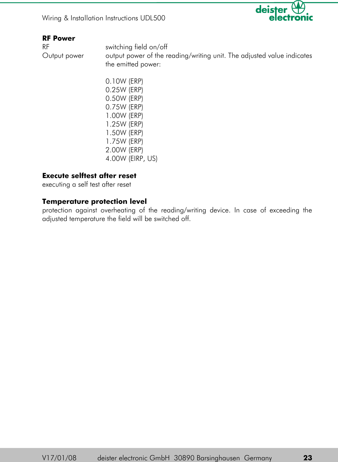 RF PowerRF switching field on/offOutput power output power of the reading/writing unit. The adjusted value indicatesthe emitted power:0.10W (ERP)0.25W (ERP)0.50W (ERP)0.75W (ERP)1.00W (ERP)1.25W (ERP)1.50W (ERP)1.75W (ERP)2.00W (ERP)4.00W (EIRP, US)Execute selftest after resetexecuting a self test after resetTemperature protection levelprotection against overheating of  the reading/writing device.  In case of exceeding the adjusted temperature the field will be switched off.V17/01/08 deister electronic GmbH  30890 Barsinghausen  Germany  23Wiring &amp; Installation Instructions UDL500