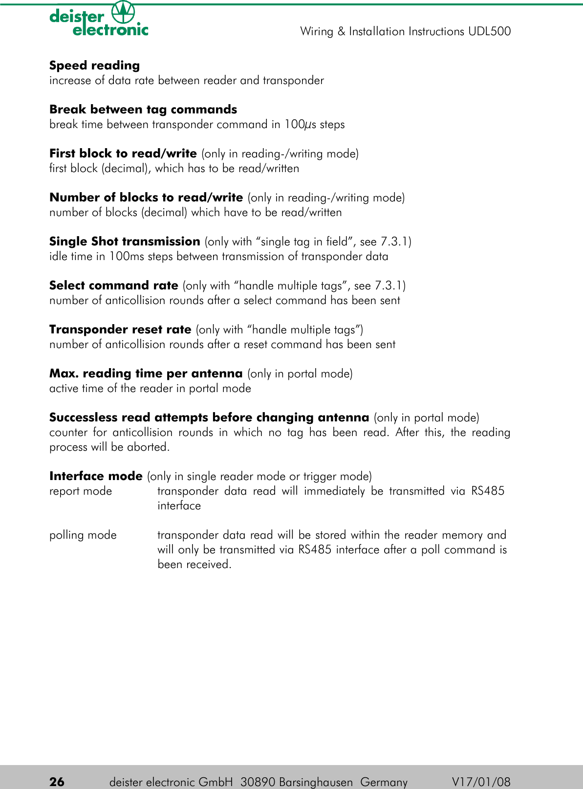 Speed readingincrease of data rate between reader and transponderBreak between tag commandsbreak time between transponder command in 100µs stepsFirst block to read/write (only in reading-/writing mode)first block (decimal), which has to be read/writtenNumber of blocks to read/write (only in reading-/writing mode)number of blocks (decimal) which have to be read/writtenSingle Shot transmission (only with “single tag in field”, see 7.3.1)idle time in 100ms steps between transmission of transponder dataSelect command rate (only with “handle multiple tags”, see 7.3.1)number of anticollision rounds after a select command has been sentTransponder reset rate (only with “handle multiple tags”)number of anticollision rounds after a reset command has been sentMax. reading time per antenna (only in portal mode)active time of the reader in portal modeSuccessless read attempts before changing antenna (only in portal mode)counter for anticollision rounds in which no tag has been read. After this, the reading process will be aborted.Interface mode (only in single reader mode or trigger mode)report mode transponder data read will immediately be transmitted via RS485  interfacepolling mode transponder data read will be stored within the reader memory and will only be transmitted via RS485 interface after a poll command is been received.26 deister electronic GmbH  30890 Barsinghausen  Germany V17/01/08Wiring &amp; Installation Instructions UDL500