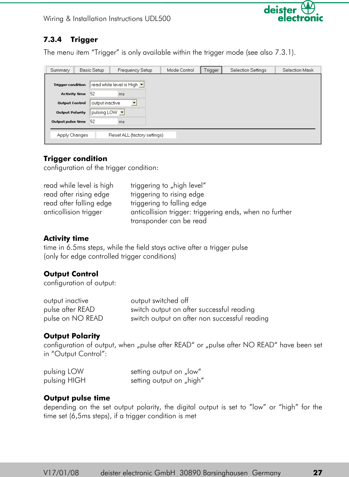  7.3.4  TriggerThe menu item “Trigger” is only available within the trigger mode (see also 7.3.1).Trigger conditionconfiguration of the trigger condition:read while level is high triggering to „high level“read after rising edge triggering to rising edgeread after falling edge triggering to falling edgeanticollision trigger anticollision trigger: triggering ends, when no further transponder can be readActivity timetime in 6.5ms steps, while the field stays active after a trigger pulse(only for edge controlled trigger conditions)Output Controlconfiguration of output:output inactive output switched offpulse after READ switch output on after successful readingpulse on NO READ switch output on after non successful readingOutput Polarityconfiguration of output, when „pulse after READ“ or „pulse after NO READ“ have been set in “Output Control”:pulsing LOW setting output on „low“ pulsing HIGH setting output on „high“Output pulse timedepending on the set output polarity, the digital output is set to ”low” or “high” for the time set (6,5ms steps), if a trigger condition is metV17/01/08 deister electronic GmbH  30890 Barsinghausen  Germany  27Wiring &amp; Installation Instructions UDL500