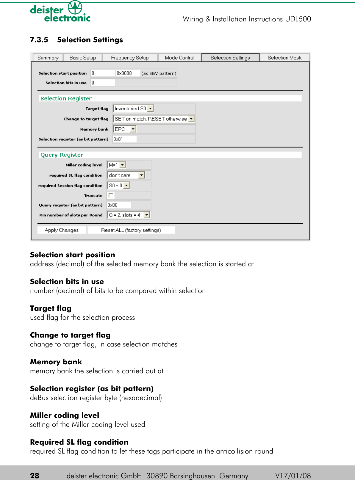  7.3.5  Selection SettingsSelection start positionaddress (decimal) of the selected memory bank the selection is started atSelection bits in usenumber (decimal) of bits to be compared within selectionTarget flagused flag for the selection processChange to target flagchange to target flag, in case selection matchesMemory bankmemory bank the selection is carried out atSelection register (as bit pattern)deBus selection register byte (hexadecimal)Miller coding levelsetting of the Miller coding level usedRequired SL flag conditionrequired SL flag condition to let these tags participate in the anticollision round28 deister electronic GmbH  30890 Barsinghausen  Germany V17/01/08Wiring &amp; Installation Instructions UDL500