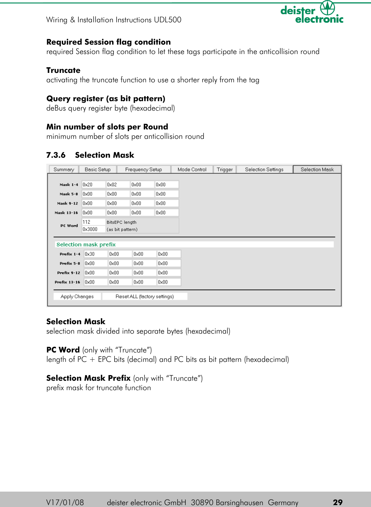 Required Session flag conditionrequired Session flag condition to let these tags participate in the anticollision roundTruncateactivating the truncate function to use a shorter reply from the tagQuery register (as bit pattern)deBus query register byte (hexadecimal)Min number of slots per Roundminimum number of slots per anticollision round 7.3.6  Selection MaskSelection Maskselection mask divided into separate bytes (hexadecimal)PC Word (only with “Truncate”)length of PC + EPC bits (decimal) and PC bits as bit pattern (hexadecimal)Selection Mask Prefix (only with “Truncate”)prefix mask for truncate functionV17/01/08 deister electronic GmbH  30890 Barsinghausen  Germany  29Wiring &amp; Installation Instructions UDL500