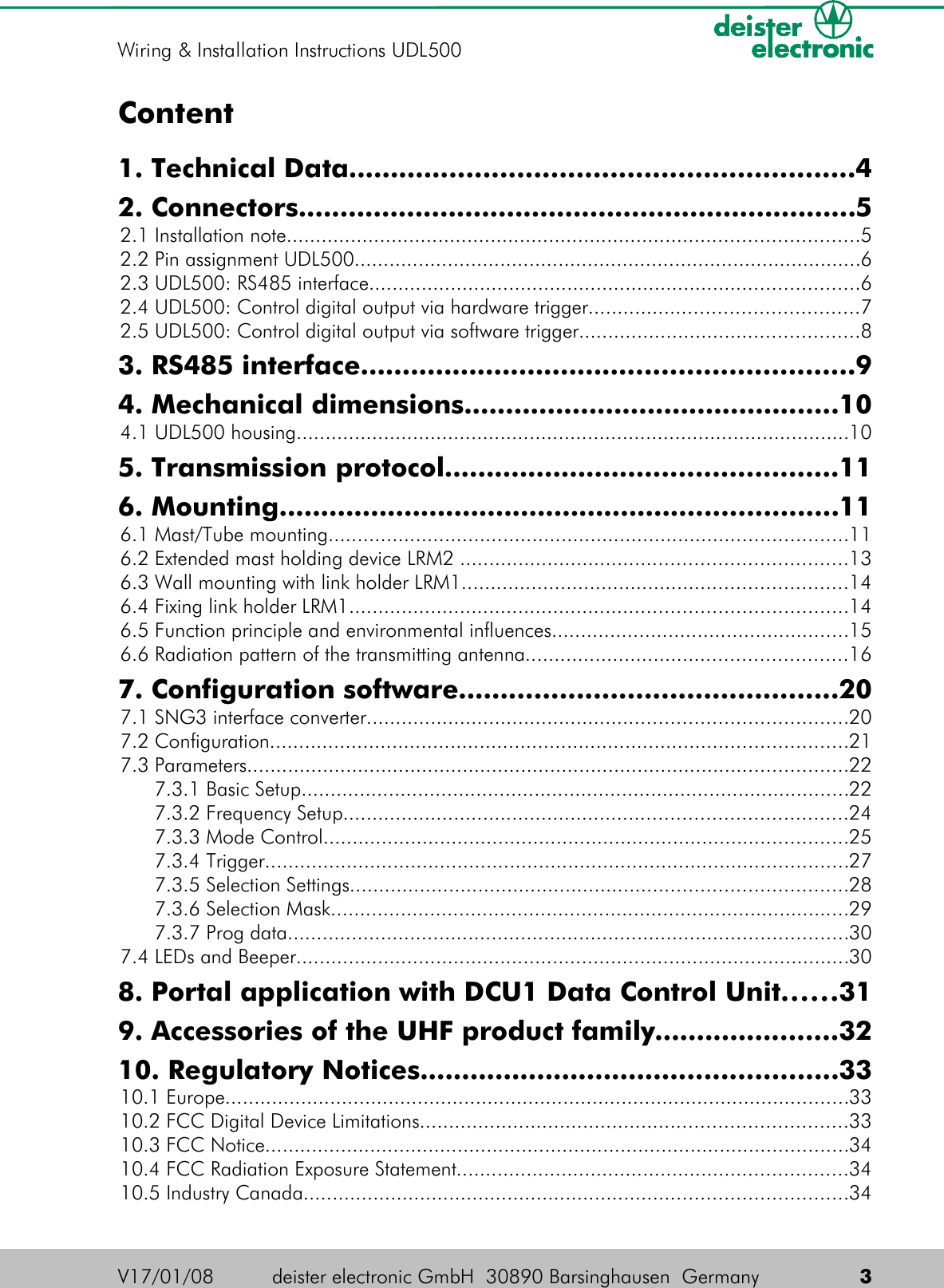 Content1. Technical Data............................................................42. Connectors...................................................................5 2.1 Installation note..................................................................................................5 2.2 Pin assignment UDL500.......................................................................................6 2.3 UDL500: RS485 interface....................................................................................6 2.4 UDL500: Control digital output via hardware trigger..............................................7 2.5 UDL500: Control digital output via software trigger................................................83. RS485 interface...........................................................94. Mechanical dimensions.............................................10 4.1 UDL500 housing...............................................................................................105. Transmission protocol...............................................116. Mounting...................................................................11 6.1 Mast/Tube mounting.........................................................................................11 6.2 Extended mast holding device LRM2 ..................................................................13 6.3 Wall mounting with link holder LRM1..................................................................14 6.4 Fixing link holder LRM1.....................................................................................14 6.5 Function principle and environmental influences...................................................15 6.6 Radiation pattern of the transmitting antenna.......................................................167. Configuration software.............................................20 7.1 SNG3 interface converter..................................................................................20 7.2 Configuration...................................................................................................21 7.3 Parameters.......................................................................................................22 7.3.1 Basic Setup..............................................................................................22 7.3.2 Frequency Setup......................................................................................24 7.3.3 Mode Control..........................................................................................25 7.3.4 Trigger....................................................................................................27 7.3.5 Selection Settings.....................................................................................28 7.3.6 Selection Mask.........................................................................................29 7.3.7 Prog data................................................................................................30 7.4 LEDs and Beeper...............................................................................................308. Portal application with DCU1 Data Control Unit......319. Accessories of the UHF product family......................3210. Regulatory Notices..................................................33 10.1 Europe...........................................................................................................33 10.2 FCC Digital Device Limitations.........................................................................33 10.3 FCC Notice....................................................................................................34 10.4 FCC Radiation Exposure Statement...................................................................34 10.5 Industry Canada.............................................................................................34V17/01/08 deister electronic GmbH  30890 Barsinghausen  Germany  3Wiring &amp; Installation Instructions UDL500