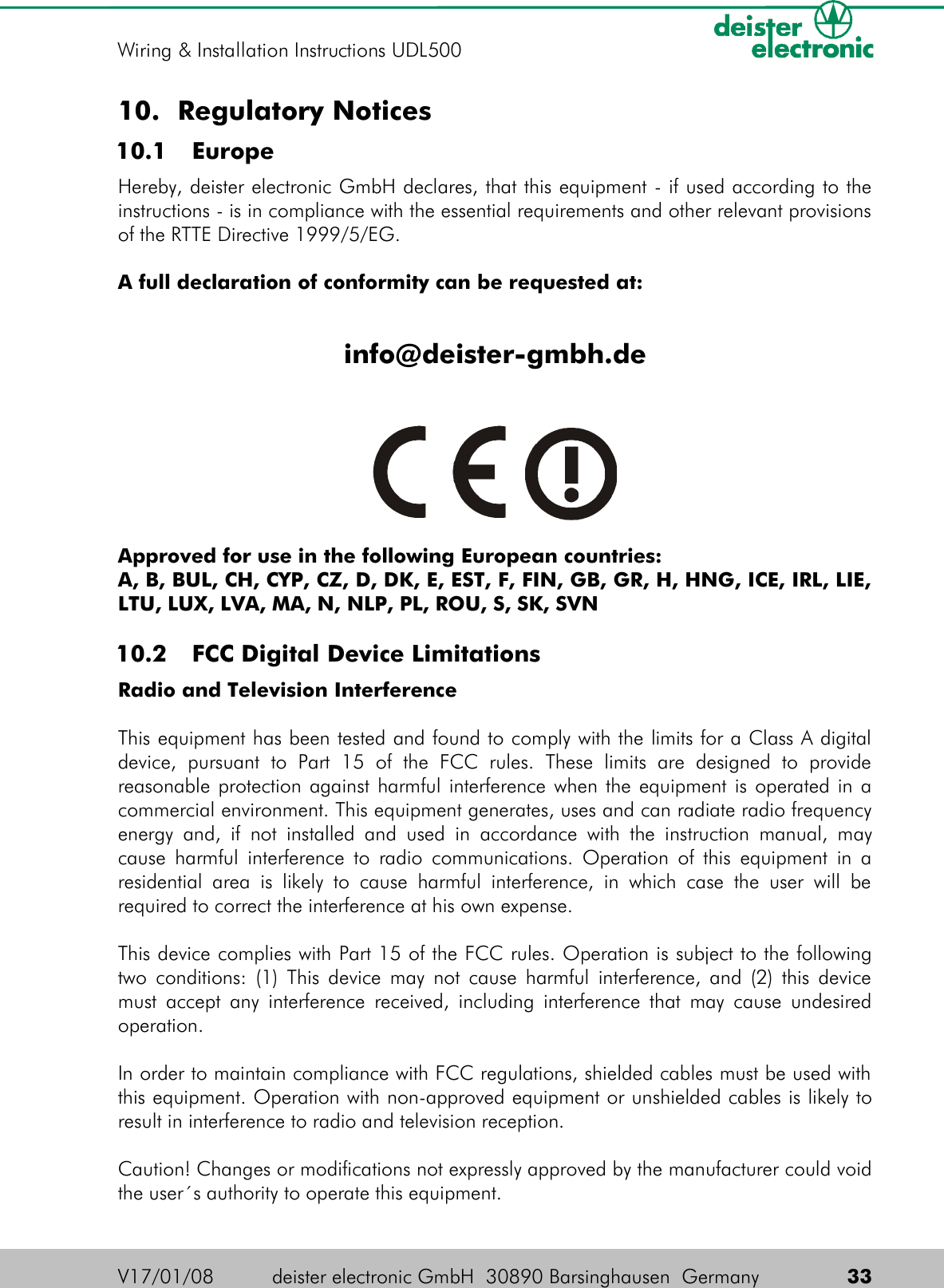 10. Regulatory Notices 10.1  EuropeHereby, deister electronic GmbH declares, that this equipment - if used according to the instructions - is in compliance with the essential requirements and other relevant provisions of the RTTE Directive 1999/5/EG.A full declaration of conformity can be requested at:info@deister-gmbh.deApproved for use in the following European countries:A, B, BUL, CH, CYP, CZ, D, DK, E, EST, F, FIN, GB, GR, H, HNG, ICE, IRL, LIE, LTU, LUX, LVA, MA, N, NLP, PL, ROU, S, SK, SVN 10.2  FCC Digital Device LimitationsRadio and Television InterferenceThis equipment has been tested and found to comply with the limits for a Class A digital device,   pursuant   to   Part   15   of   the   FCC   rules.   These   limits   are   designed   to   provide reasonable protection against harmful interference when the equipment is operated in a commercial environment. This equipment generates, uses and can radiate radio frequency energy and, if not installed and used in accordance with the instruction manual, may cause harmful interference to radio communications. Operation of this equipment in a residential area  is likely to  cause harmful  interference,  in which  case the  user  will be required to correct the interference at his own expense.This device complies with Part 15 of the FCC rules. Operation is subject to the following two conditions: (1) This device may not cause harmful interference, and (2) this device must accept any interference received, including interference that may cause undesired operation.In order to maintain compliance with FCC regulations, shielded cables must be used with this equipment. Operation with non-approved equipment or unshielded cables is likely to result in interference to radio and television reception.Caution! Changes or modifications not expressly approved by the manufacturer could void the user´s authority to operate this equipment.V17/01/08 deister electronic GmbH  30890 Barsinghausen  Germany  33Wiring &amp; Installation Instructions UDL500