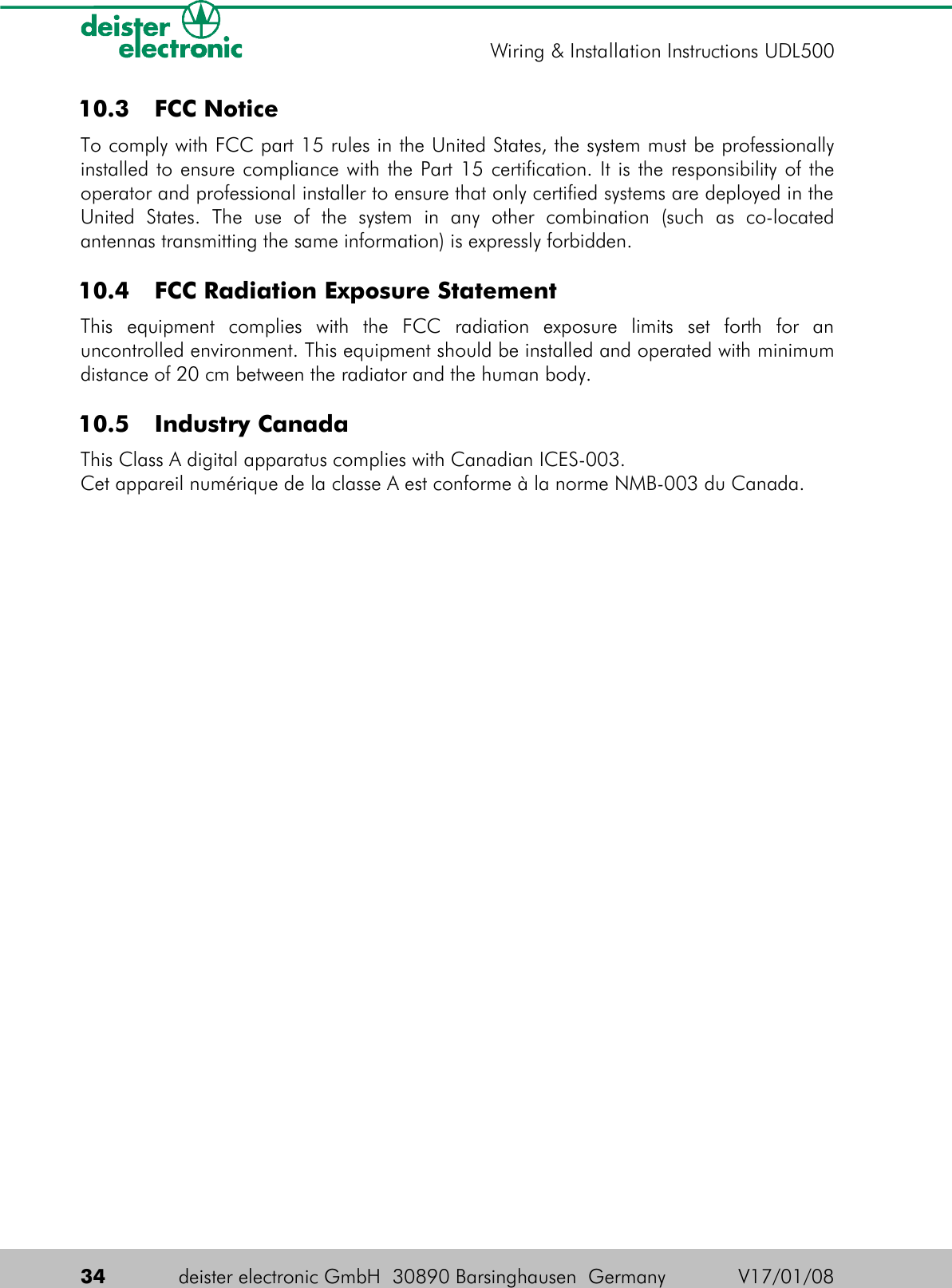  10.3  FCC NoticeTo comply with FCC part 15 rules in the United States, the system must be professionally installed to ensure compliance with the Part 15 certification. It is the responsibility of the operator and professional installer to ensure that only certified systems are deployed in the United   States.   The   use   of   the   system   in   any   other   combination   (such   as   co-located antennas transmitting the same information) is expressly forbidden. 10.4  FCC Radiation Exposure StatementThis   equipment   complies   with   the   FCC   radiation   exposure   limits   set   forth   for   an uncontrolled environment. This equipment should be installed and operated with minimum distance of 20 cm between the radiator and the human body. 10.5  Industry CanadaThis Class A digital apparatus complies with Canadian ICES-003.Cet appareil numérique de la classe A est conforme à la norme NMB-003 du Canada.34 deister electronic GmbH  30890 Barsinghausen  Germany V17/01/08Wiring &amp; Installation Instructions UDL500