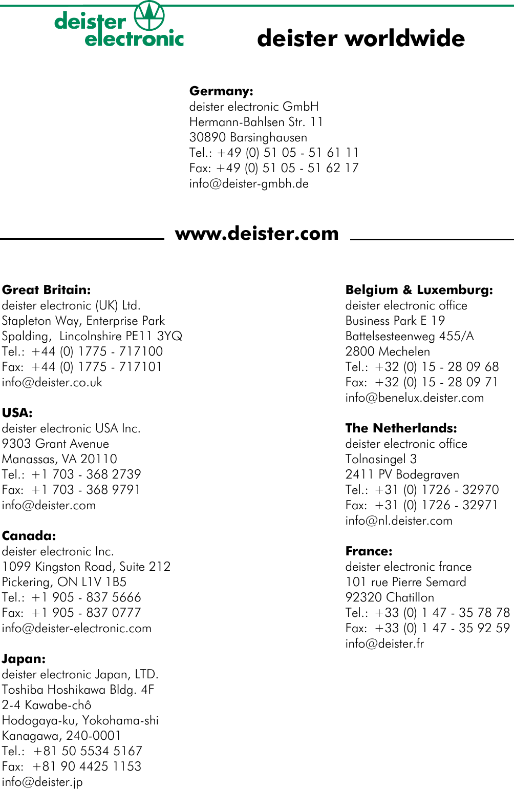 Germany:deister electronic GmbHHermann-Bahlsen Str. 1130890 BarsinghausenTel.: +49 (0) 51 05 - 51 61 11Fax: +49 (0) 51 05 - 51 62 17info@deister-gmbh.dewww.deister.comGreat Britain:deister electronic (UK) Ltd.Stapleton Way, Enterprise Park Spalding,  Lincolnshire PE11 3YQTel.: +44 (0) 1775 - 717100Fax: +44 (0) 1775 - 717101info@deister.co.ukUSA:deister electronic USA Inc.9303 Grant AvenueManassas, VA 20110Tel.: +1 703 - 368 2739Fax: +1 703 - 368 9791info@deister.comCanada:deister electronic Inc.1099 Kingston Road, Suite 212Pickering, ON L1V 1B5Tel.: +1 905 - 837 5666Fax: +1 905 - 837 0777info@deister-electronic.comJapan:deister electronic Japan, LTD.Toshiba Hoshikawa Bldg. 4F2-4 Kawabe-chôHodogaya-ku, Yokohama-shi Kanagawa, 240-0001Tel.:  +81 50 5534 5167Fax:  +81 90 4425 1153 info@deister.jpdeister worldwideBelgium &amp; Luxemburg:deister electronic officeBusiness Park E 19Battelsesteenweg 455/A2800 MechelenTel.: +32 (0) 15 - 28 09 68Fax: +32 (0) 15 - 28 09 71info@benelux.deister.comThe Netherlands:deister electronic officeTolnasingel 32411 PV BodegravenTel.: +31 (0) 1726 - 32970Fax: +31 (0) 1726 - 32971info@nl.deister.comFrance:deister electronic france101 rue Pierre Semard92320 ChatillonTel.: +33 (0) 1 47 - 35 78 78Fax:  +33 (0) 1 47 - 35 92 59info@deister.fr