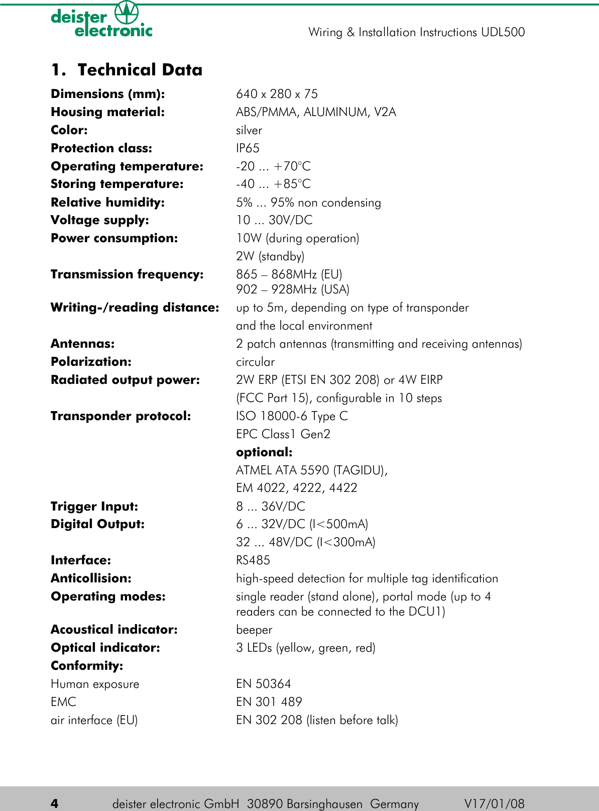 1. Technical DataDimensions (mm): 640 x 280 x 75Housing material: ABS/PMMA, ALUMINUM, V2AColor: silverProtection class: IP65Operating temperature: -20 ... +70°CStoring temperature: -40 ... +85°CRelative humidity: 5% ... 95% non condensingVoltage supply: 10 ... 30V/DCPower consumption: 10W (during operation)2W (standby)Transmission frequency: 865 – 868MHz (EU)902 – 928MHz (USA)Writing-/reading distance: up to 5m, depending on type of transponder and the local environmentAntennas: 2 patch antennas (transmitting and receiving antennas)Polarization: circularRadiated output power: 2W ERP (ETSI EN 302 208) or 4W EIRP(FCC Part 15), configurable in 10 stepsTransponder protocol: ISO 18000-6 Type CEPC Class1 Gen2optional:ATMEL ATA 5590 (TAGIDU),EM 4022, 4222, 4422Trigger Input: 8 ... 36V/DCDigital Output: 6 ... 32V/DC (I&lt;500mA)32 ... 48V/DC (I&lt;300mA)Interface: RS485Anticollision: high-speed detection for multiple tag identificationOperating modes: single reader (stand alone), portal mode (up to 4 readers can be connected to the DCU1)Acoustical indicator: beeperOptical indicator: 3 LEDs (yellow, green, red)Conformity:Human exposure EN 50364EMC EN 301 489air interface (EU) EN 302 208 (listen before talk)4deister electronic GmbH  30890 Barsinghausen  Germany V17/01/08Wiring &amp; Installation Instructions UDL500