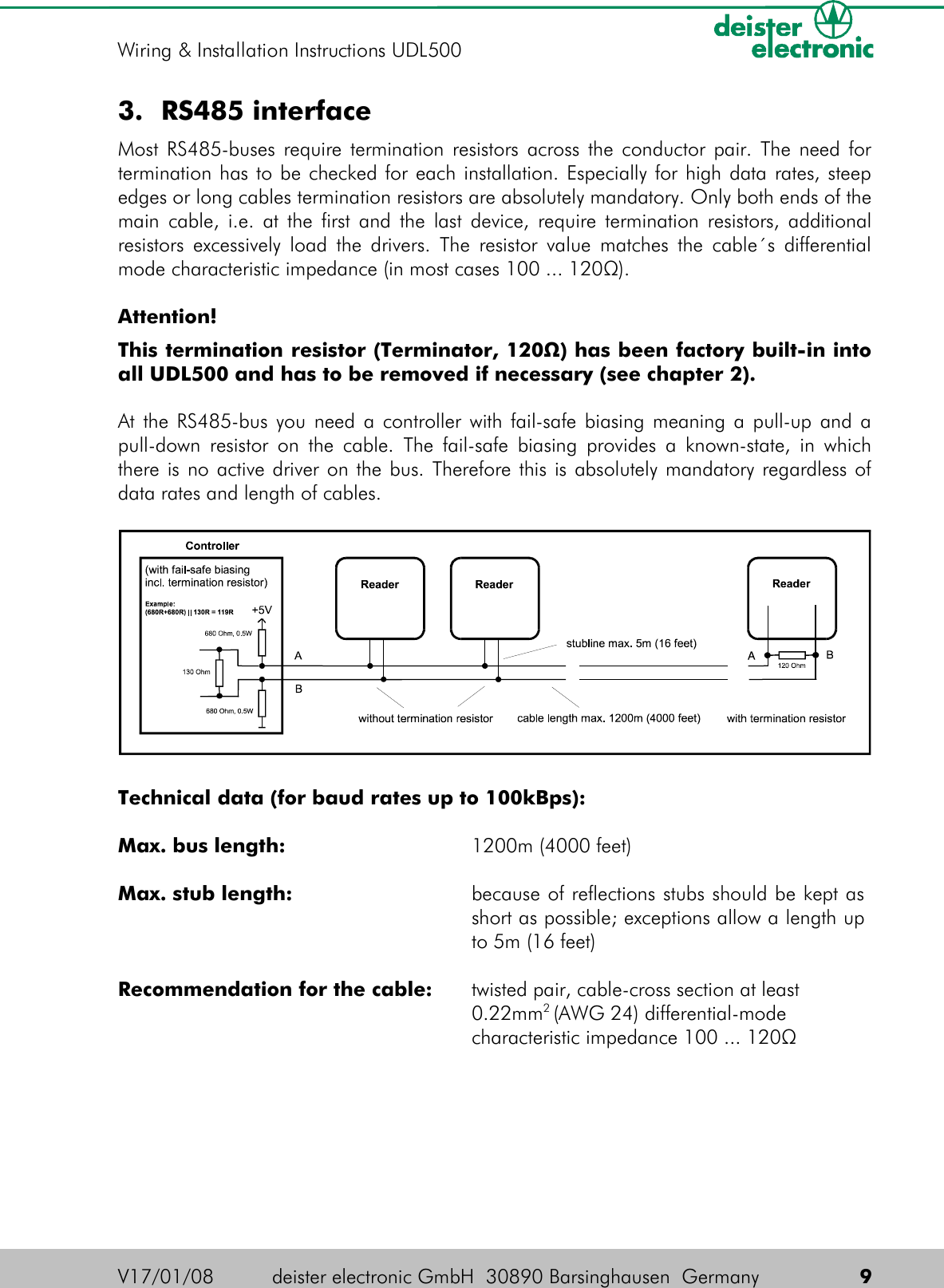 3. RS485 interfaceMost RS485-buses require termination resistors across the conductor pair. The need for termination has to be checked for each installation. Especially for high data rates, steep edges or long cables termination resistors are absolutely mandatory. Only both ends of the main cable, i.e. at the first and the last device, require termination resistors, additional resistors excessively load the drivers. The resistor value matches the cable´s differential mode characteristic impedance (in most cases 100 ... 120Ω).Attention!This termination resistor (Terminator, 120Ω) has been factory built-in into all UDL500 and has to be removed if necessary (see chapter 2).At the RS485-bus you need a controller with fail-safe biasing meaning a pull-up and a pull-down resistor on the cable. The fail-safe biasing provides a known-state, in which there is no active driver on the bus. Therefore this is absolutely mandatory regardless of data rates and length of cables.Technical data (for baud rates up to 100kBps):Max. bus length:  1200m (4000 feet)Max. stub length:  because of reflections stubs should be kept as short as possible; exceptions allow a length up to 5m (16 feet)Recommendation for the cable: twisted pair, cable-cross section at least 0.22mm2 (AWG 24) differential-mode characteristic impedance 100 ... 120ΩV17/01/08 deister electronic GmbH  30890 Barsinghausen  Germany  9Wiring &amp; Installation Instructions UDL500