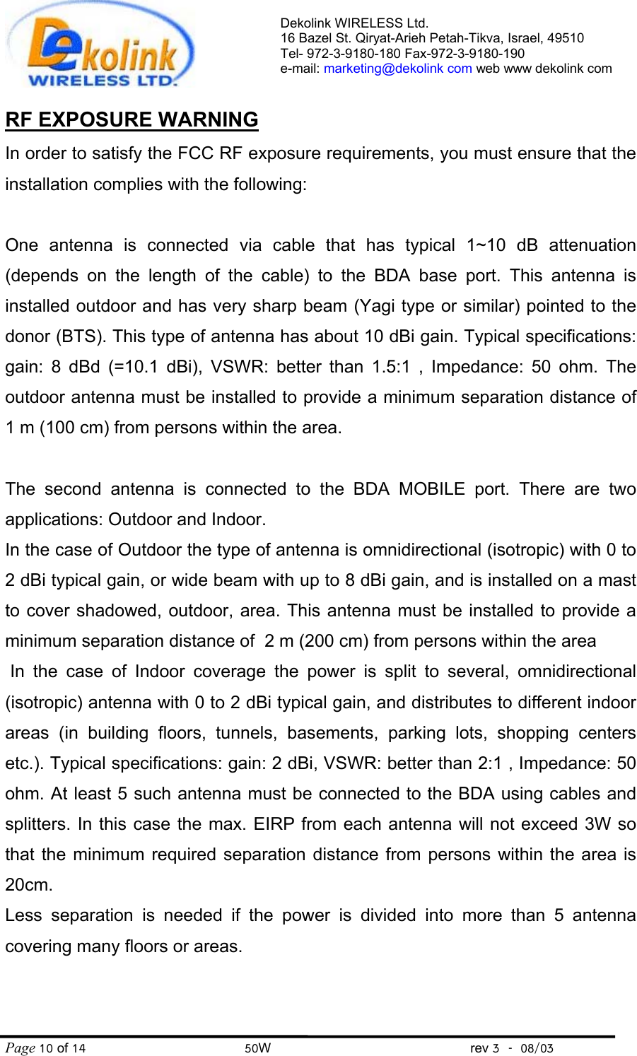 Dekolink WIRELESS Ltd. 16 Bazel St. Qiryat-Arieh Petah-Tikva, Israel, 49510 Tel- 972-3-9180-180 Fax-972-3- 190-9180  e-mail: marketing@dekolink com web www dekolink com Page 10 of 14                                       50W                                                 rev 3    08/03  RF EXPOSURE WARNING In order to satisfy the FCC RF exposure requirements, you must ensure that the installation complies with the following:  One antenna is connected via cable that has typical 1~10 dB attenuation (depends on the length of the cable) to the BDA base port. This antenna is installed outdoor and has very sharp beam (Yagi type or similar) pointed to the donor (BTS). This type of antenna has about 10 dBi gain. Typical specifications: gain: 8 dBd (=10.1 dBi), VSWR: better than 1.5:1 , Impedance: 50 ohm. The outdoor antenna must be installed to provide a minimum separation distance of 1 m (100 cm) from persons within the area.  The second antenna is connected to the BDA MOBILE port. There are two applications: Outdoor and Indoor.  In the case of Outdoor the type of antenna is omnidirectional (isotropic) with 0 to 2 dBi typical gain, or wide beam with up to 8 dBi gain, and is installed on a mast to cover shadowed, outdoor, area. This antenna must be installed to provide a minimum separation distance of  2 m (200 cm) from persons within the area  In the case of Indoor coverage the power is split to several, omnidirectional (isotropic) antenna with 0 to 2 dBi typical gain, and distributes to different indoor areas (in building floors, tunnels, basements, parking lots, shopping centers etc.). Typical specifications: gain: 2 dBi, VSWR: better than 2:1 , Impedance: 50 ohm. At least 5 such antenna must be connected to the BDA using cables and splitters. In this case the max. EIRP from each antenna will not exceed 3W so that the minimum required separation distance from persons within the area is 20cm. Less separation is needed if the power is divided into more than 5 antenna covering many floors or areas.  
