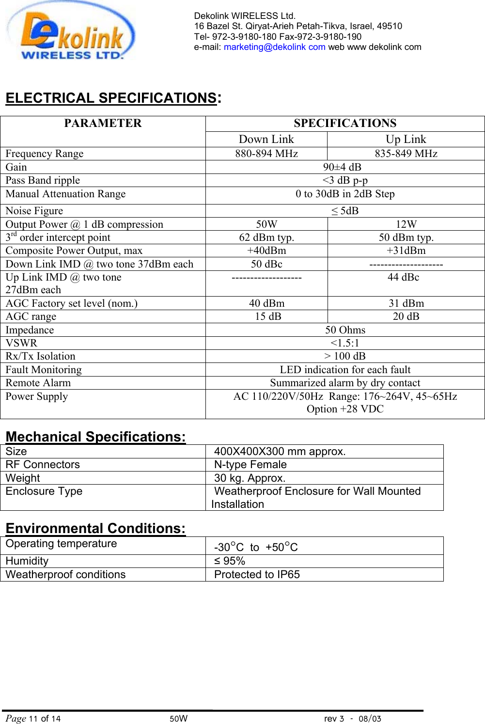 Dekolink WIRELESS Ltd. 16 Bazel St. Qiryat-Arieh Petah-Tikva, Israel, 49510 Tel- 972-3-9180-180 Fax-972-3- 190-9180  e-mail: marketing@dekolink com web www dekolink com Page 11 of 14                                       50W                                                 rev 3    08/03   ELECTRICAL SPECIFICATIONS:  SPECIFICATIONS PARAMETER Down Link Up Link Frequency Range 880-894 MHz 835-849 MHz Gain   90±4 dB   Pass Band ripple &lt;3 dB p-p Manual Attenuation Range  0 to 30dB in 2dB Step Noise Figure ≤ 5dB Output Power @ 1 dB compression 50W 12W 3rd order intercept point 62 dBm typ. 50 dBm typ. Composite Power Output, max +40dBm +31dBm Down Link IMD @ two tone 37dBm each  50 dBc    -------------------- Up Link IMD @ two tone  27dBm each -------------------  44 dBc   AGC Factory set level (nom.)  40 dBm 31 dBm AGC range  15 dB 20 dB Impedance 50 Ohms VSWR &lt;1.5:1 Rx/Tx Isolation &gt; 100 dB Fault Monitoring LED indication for each fault Remote Alarm Summarized alarm by dry contact Power Supply AC 110/220V/50Hz  Range: 176~264V, 45~65Hz Option +28 VDC  Mechanical Specifications: Size     400X400X300 mm approx. RF Connectors         N-type Female Weight       30 kg. Approx. Enclosure Type          Weatherproof Enclosure for Wall Mounted Installation  Environmental Conditions: Operating temperature     -30°C  to  +50°C Humidity      ≤ 95% Weatherproof conditions       Protected to IP65    