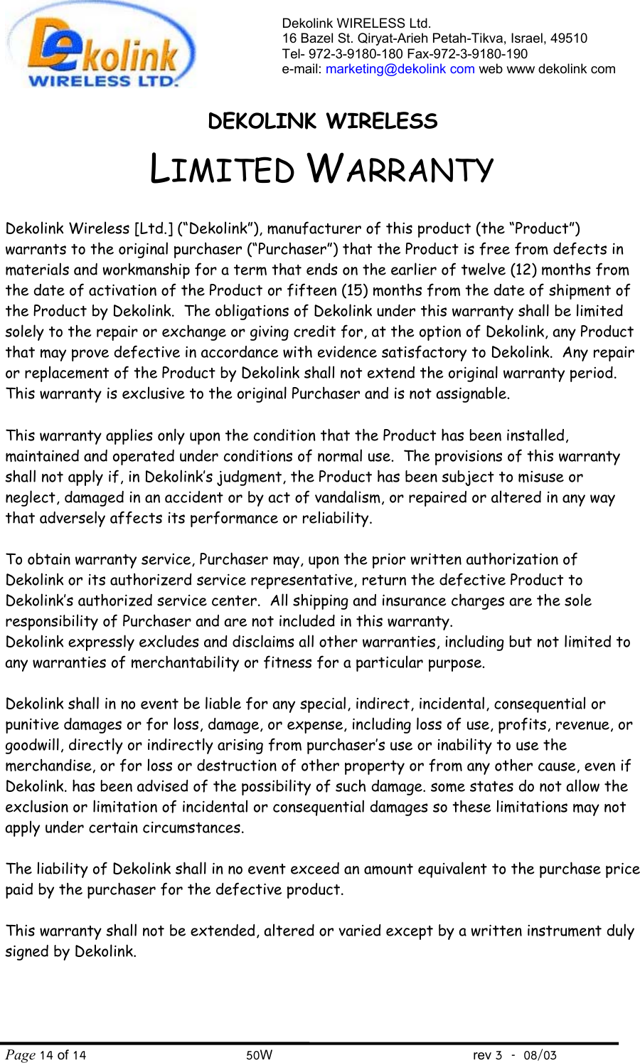  Dekolink WIRELESS Ltd. 16 Bazel St. Qiryat-Arieh Petah-Tikva, Israel, 49510 Tel- 972-3-9180-180 Fax-972-3- 190-9180  e-mail: marketing@dekolink com web www dekolink comDEKOLINK WIRELESS LIMITED WARRANTY  Dekolink Wireless [Ltd.] (“Dekolink”), manufacturer of this product (the “Product”) warrants to the original purchaser (“Purchaser”) that the Product is free from defects in materials and workmanship for a term that ends on the earlier of twelve (12) months from the date of activation of the Product or fifteen (15) months from the date of shipment of the Product by Dekolink.  The obligations of Dekolink under this warranty shall be limited solely to the repair or exchange or giving credit for, at the option of Dekolink, any Product that may prove defective in accordance with evidence satisfactory to Dekolink.  Any repair or replacement of the Product by Dekolink shall not extend the original warranty period.  This warranty is exclusive to the original Purchaser and is not assignable.  This warranty applies only upon the condition that the Product has been installed, maintained and operated under conditions of normal use.  The provisions of this warranty shall not apply if, in Dekolink’s judgment, the Product has been subject to misuse or neglect, damaged in an accident or by act of vandalism, or repaired or altered in any way that adversely affects its performance or reliability.  To obtain warranty service, Purchaser may, upon the prior written authorization of Dekolink or its authorizerd service representative, return the defective Product to Dekolink’s authorized service center.  All shipping and insurance charges are the sole responsibility of Purchaser and are not included in this warranty. Dekolink expressly excludes and disclaims all other warranties, including but not limited to any warranties of merchantability or fitness for a particular purpose.    Dekolink shall in no event be liable for any special, indirect, incidental, consequential or punitive damages or for loss, damage, or expense, including loss of use, profits, revenue, or goodwill, directly or indirectly arising from purchaser’s use or inability to use the merchandise, or for loss or destruction of other property or from any other cause, even if Dekolink. has been advised of the possibility of such damage. some states do not allow the exclusion or limitation of incidental or consequential damages so these limitations may not apply under certain circumstances.   The liability of Dekolink shall in no event exceed an amount equivalent to the purchase price paid by the purchaser for the defective product.  This warranty shall not be extended, altered or varied except by a written instrument duly signed by Dekolink. Page 14 of 14                                       50W                                                 rev 3    08/03 