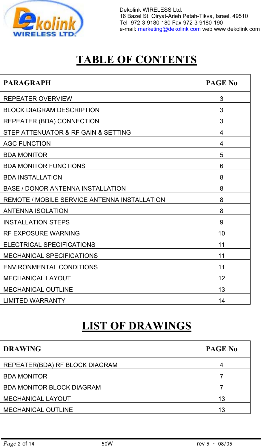 Dekolink WIRELESS Ltd. 16 Bazel St. Qiryat-Arieh Petah-Tikva, Israel, 49510 Tel- 972-3-9180-180 Fax-972-3- 190-9180  e-mail: marketing@dekolink com web www dekolink com Page 2 of 14                                       50W                                                 rev 3    08/03    TABLE OF CONTENTS  PARAGRAPH PAGE No REPEATER OVERVIEW 3 BLOCK DIAGRAM DESCRIPTION 3 REPEATER (BDA) CONNECTION 3 STEP ATTENUATOR &amp; RF GAIN &amp; SETTING 4 AGC FUNCTION 4 BDA MONITOR 5 BDA MONITOR FUNCTIONS 6 BDA INSTALLATION 8 BASE / DONOR ANTENNA INSTALLATION 8 REMOTE / MOBILE SERVICE ANTENNA INSTALLATION 8 ANTENNA ISOLATION 8 INSTALLATION STEPS 9 RF EXPOSURE WARNING 10 ELECTRICAL SPECIFICATIONS 11 MECHANICAL SPECIFICATIONS 11 ENVIRONMENTAL CONDITIONS  11 MECHANICAL LAYOUT 12 MECHANICAL OUTLINE 13 LIMITED WARRANTY 14  LIST OF DRAWINGS  DRAWING PAGE No REPEATER(BDA) RF BLOCK DIAGRAM  4 BDA MONITOR 7 BDA MONITOR BLOCK DIAGRAM 7 MECHANICAL LAYOUT  13 MECHANICAL OUTLINE 13  
