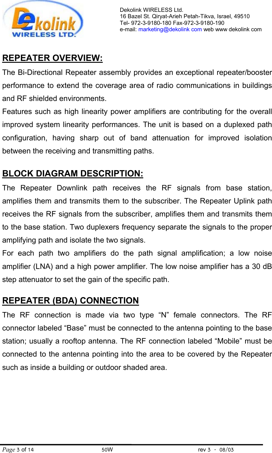 Dekolink WIRELESS Ltd. 16 Bazel St. Qiryat-Arieh Petah-Tikva, Israel, 49510 Tel- 972-3-9180-180 Fax-972-3- 190-9180  e-mail: marketing@dekolink com web www dekolink com Page 3 of 14                                       50W                                                 rev 3    08/03  REPEATER OVERVIEW: The Bi-Directional Repeater assembly provides an exceptional repeater/booster performance to extend the coverage area of radio communications in buildings and RF shielded environments.  Features such as high linearity power amplifiers are contributing for the overall improved system linearity performances. The unit is based on a duplexed path configuration, having sharp out of band attenuation for improved isolation between the receiving and transmitting paths.  BLOCK DIAGRAM DESCRIPTION: The Repeater Downlink path receives the RF signals from base station, amplifies them and transmits them to the subscriber. The Repeater Uplink path receives the RF signals from the subscriber, amplifies them and transmits them to the base station. Two duplexers frequency separate the signals to the proper amplifying path and isolate the two signals. For each path two amplifiers do the path signal amplification; a low noise amplifier (LNA) and a high power amplifier. The low noise amplifier has a 30 dB step attenuator to set the gain of the specific path.   REPEATER (BDA) CONNECTION The RF connection is made via two type “N” female connectors. The RF connector labeled “Base” must be connected to the antenna pointing to the base station; usually a rooftop antenna. The RF connection labeled “Mobile” must be connected to the antenna pointing into the area to be covered by the Repeater such as inside a building or outdoor shaded area.     
