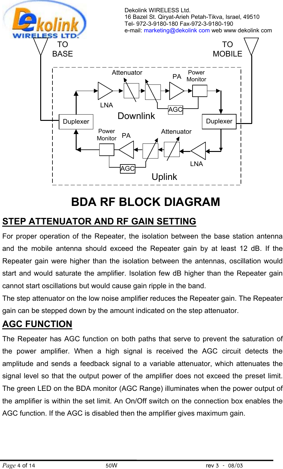  DuplexerDownlinkDuplexerUplinkLNAAttenuatorPowerMonitorPAAGCLNAAttenuatorPowerMonitorPAAGCBDA RF BLOCK DIAGRAMTOBASETOMOBILEPage 4 of 14                                       50W                                                 rev 3    08/03 Dekolink WIRELESS Ltd. 16 Bazel St. Qiryat-Arieh Petah-Tikva, Israel, 49510 Tel- 972-3-9180-180 Fax-972-3- 190-9180  e-mail: marketing@dekolink com web www dekolink comSTEP ATTENUATOR AND RF GAIN SETTING For proper operation of the Repeater, the isolation between the base station antenna and the mobile antenna should exceed the Repeater gain by at least 12 dB. If the Repeater gain were higher than the isolation between the antennas, oscillation would start and would saturate the amplifier. Isolation few dB higher than the Repeater gain cannot start oscillations but would cause gain ripple in the band. The step attenuator on the low noise amplifier reduces the Repeater gain. The Repeater gain can be stepped down by the amount indicated on the step attenuator. AGC FUNCTION  The Repeater has AGC function on both paths that serve to prevent the saturation of the power amplifier. When a high signal is received the AGC circuit detects the amplitude and sends a feedback signal to a variable attenuator, which attenuates the signal level so that the output power of the amplifier does not exceed the preset limit. The green LED on the BDA monitor (AGC Range) illuminates when the power output of the amplifier is within the set limit. An On/Off switch on the connection box enables the AGC function. If the AGC is disabled then the amplifier gives maximum gain.   