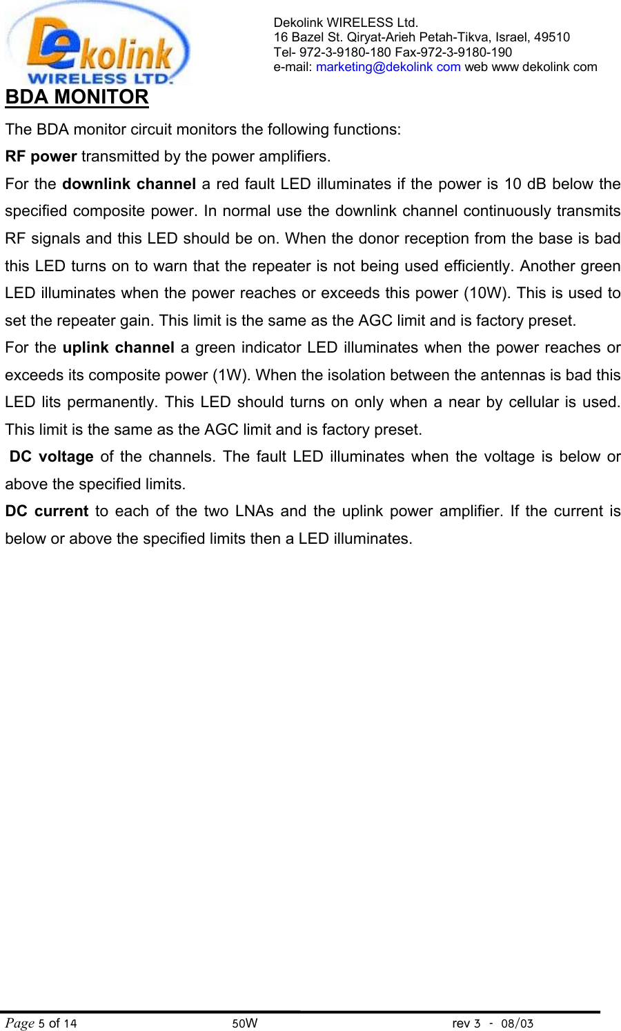 Dekolink WIRELESS Ltd. 16 Bazel St. Qiryat-Arieh Petah-Tikva, Israel, 49510 Tel- 972-3-9180-180 Fax-972-3- 190-9180  e-mail: marketing@dekolink com web www dekolink com Page 5 of 14                                       50W                                                 rev 3    08/03 BDA MONITOR     The BDA monitor circuit monitors the following functions: RF power transmitted by the power amplifiers.  For the downlink channel a red fault LED illuminates if the power is 10 dB below the specified composite power. In normal use the downlink channel continuously transmits RF signals and this LED should be on. When the donor reception from the base is bad this LED turns on to warn that the repeater is not being used efficiently. Another green  LED illuminates when the power reaches or exceeds this power (10W). This is used to set the repeater gain. This limit is the same as the AGC limit and is factory preset.   For the uplink channel a green indicator LED illuminates when the power reaches or exceeds its composite power (1W). When the isolation between the antennas is bad this LED lits permanently. This LED should turns on only when a near by cellular is used. This limit is the same as the AGC limit and is factory preset.    DC voltage of the channels. The fault LED illuminates when the voltage is below or above the specified limits. DC current to each of the two LNAs and the uplink power amplifier. If the current is below or above the specified limits then a LED illuminates.  
