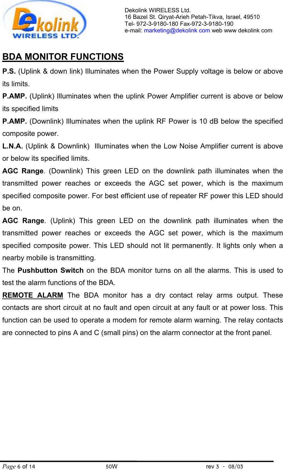 Dekolink WIRELESS Ltd. 16 Bazel St. Qiryat-Arieh Petah-Tikva, Israel, 49510 Tel- 972-3-9180-180 Fax-972-3- 190-9180  e-mail: marketing@dekolink com web www dekolink com Page 6 of 14                                       50W                                                 rev 3    08/03  BDA MONITOR FUNCTIONS P.S. (Uplink &amp; down link) Illuminates when the Power Supply voltage is below or above its limits.  P.AMP. (Uplink) Illuminates when the uplink Power Amplifier current is above or below its specified limits P.AMP. (Downlink) Illuminates when the uplink RF Power is 10 dB below the specified composite power. L.N.A. (Uplink &amp; Downlink)  Illuminates when the Low Noise Amplifier current is above or below its specified limits. AGC Range. (Downlink) This green LED on the downlink path illuminates when the transmitted power reaches or exceeds the AGC set power, which is the maximum specified composite power. For best efficient use of repeater RF power this LED should be on. AGC Range. (Uplink) This green LED on the downlink path illuminates when the transmitted power reaches or exceeds the AGC set power, which is the maximum specified composite power. This LED should not lit permanently. It lights only when a nearby mobile is transmitting. The  Pushbutton Switch on the BDA monitor turns on all the alarms. This is used to test the alarm functions of the BDA. REMOTE ALARM The BDA monitor has a dry contact relay arms output. These contacts are short circuit at no fault and open circuit at any fault or at power loss. This function can be used to operate a modem for remote alarm warning. The relay contacts are connected to pins A and C (small pins) on the alarm connector at the front panel. 