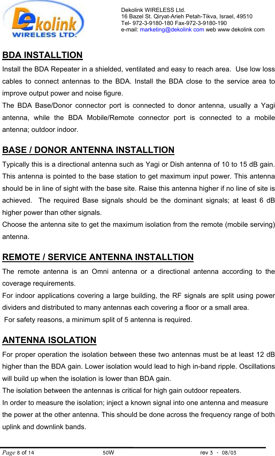 Dekolink WIRELESS Ltd. 16 Bazel St. Qiryat-Arieh Petah-Tikva, Israel, 49510 Tel- 972-3-9180-180 Fax-972-3- 190-9180  e-mail: marketing@dekolink com web www dekolink com Page 8 of 14                                       50W                                                 rev 3    08/03  BDA INSTALLTION Install the BDA Repeater in a shielded, ventilated and easy to reach area.  Use low loss cables to connect antennas to the BDA. Install the BDA close to the service area to improve output power and noise figure.  The BDA Base/Donor connector port is connected to donor antenna, usually a Yagi antenna, while the BDA Mobile/Remote connector port is connected to a mobile antenna; outdoor indoor.  BASE / DONOR ANTENNA INSTALLTION Typically this is a directional antenna such as Yagi or Dish antenna of 10 to 15 dB gain. This antenna is pointed to the base station to get maximum input power. This antenna should be in line of sight with the base site. Raise this antenna higher if no line of site is achieved.  The required Base signals should be the dominant signals; at least 6 dB higher power than other signals. Choose the antenna site to get the maximum isolation from the remote (mobile serving) antenna.  REMOTE / SERVICE ANTENNA INSTALLTION The remote antenna is an Omni antenna or a directional antenna according to the coverage requirements.  For indoor applications covering a large building, the RF signals are split using power dividers and distributed to many antennas each covering a floor or a small area.  For safety reasons, a minimum split of 5 antenna is required.  ANTENNA ISOLATION For proper operation the isolation between these two antennas must be at least 12 dB higher than the BDA gain. Lower isolation would lead to high in-band ripple. Oscillations will build up when the isolation is lower than BDA gain. The isolation between the antennas is critical for high gain outdoor repeaters. In order to measure the isolation; inject a known signal into one antenna and measure the power at the other antenna. This should be done across the frequency range of both uplink and downlink bands.