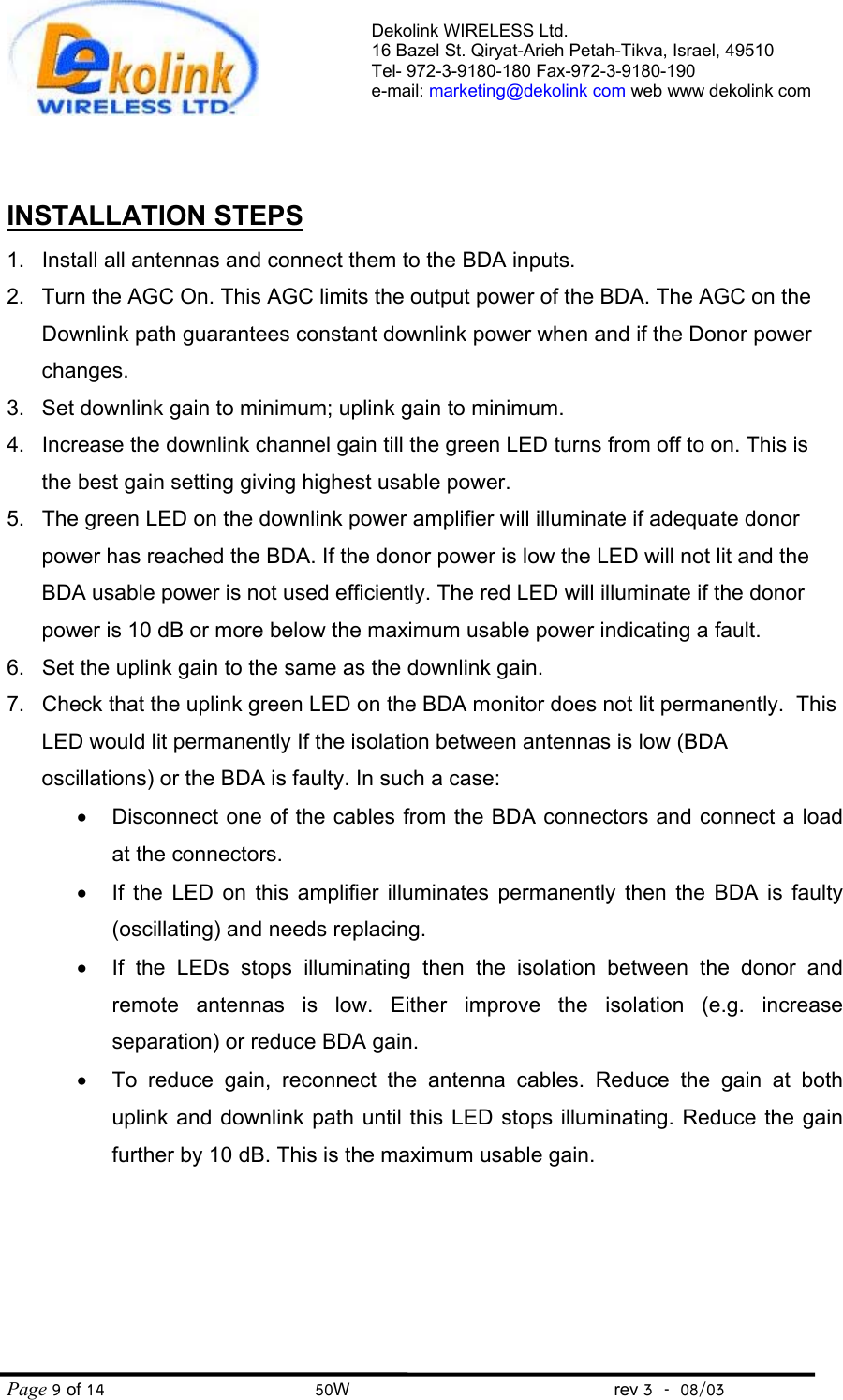 Dekolink WIRELESS Ltd. 16 Bazel St. Qiryat-Arieh Petah-Tikva, Israel, 49510 Tel- 972-3-9180-180 Fax-972-3- 190-9180  e-mail: marketing@dekolink com web www dekolink com Page 9 of 14                                       50W                                                 rev 3    08/03   INSTALLATION STEPS 1.  Install all antennas and connect them to the BDA inputs.  2.  Turn the AGC On. This AGC limits the output power of the BDA. The AGC on the Downlink path guarantees constant downlink power when and if the Donor power changes. 3.  Set downlink gain to minimum; uplink gain to minimum.  4.  Increase the downlink channel gain till the green LED turns from off to on. This is the best gain setting giving highest usable power. 5.  The green LED on the downlink power amplifier will illuminate if adequate donor power has reached the BDA. If the donor power is low the LED will not lit and the BDA usable power is not used efficiently. The red LED will illuminate if the donor power is 10 dB or more below the maximum usable power indicating a fault. 6.  Set the uplink gain to the same as the downlink gain.  7.  Check that the uplink green LED on the BDA monitor does not lit permanently.  This LED would lit permanently If the isolation between antennas is low (BDA oscillations) or the BDA is faulty. In such a case:  •  Disconnect one of the cables from the BDA connectors and connect a load at the connectors.  •  If the LED on this amplifier illuminates permanently then the BDA is faulty (oscillating) and needs replacing. •  If the LEDs stops illuminating then the isolation between the donor and remote antennas is low. Either improve the isolation (e.g. increase separation) or reduce BDA gain. •  To reduce gain, reconnect the antenna cables. Reduce the gain at both uplink and downlink path until this LED stops illuminating. Reduce the gain further by 10 dB. This is the maximum usable gain.      