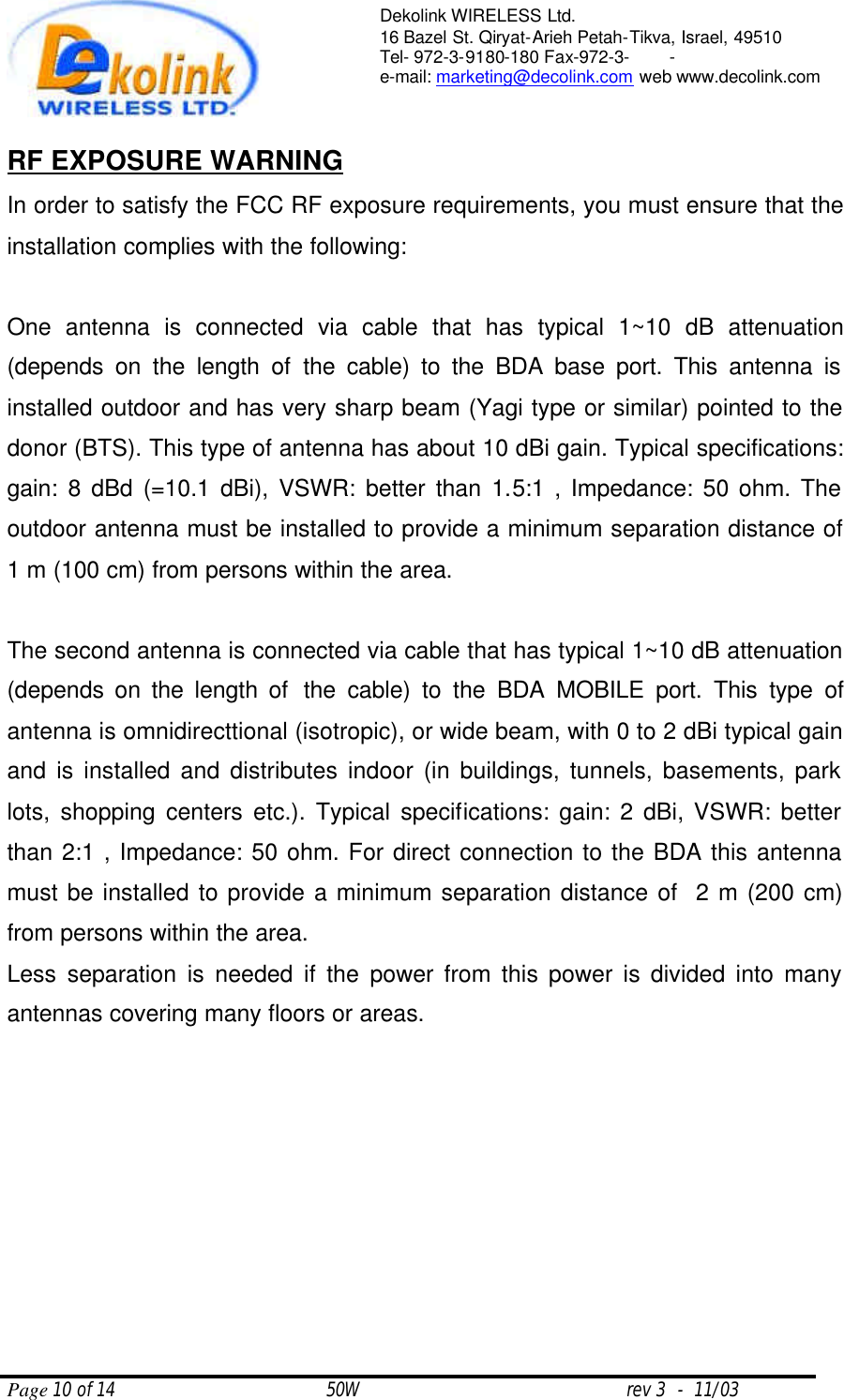  Page 10 of 14                                       50W                                                 rev 3  -  11/03  Dekolink WIRELESS Ltd. 16 Bazel St. Qiryat-Arieh Petah-Tikva, Israel, 49510 Tel- 972-3-9180-180 Fax-972-3- -  e-mail: marketing@decolink.com web www.decolink.com   RF EXPOSURE WARNING In order to satisfy the FCC RF exposure requirements, you must ensure that the installation complies with the following:  One antenna is connected via cable that has typical 1~10 dB attenuation (depends on the length of the cable) to the BDA base port. This antenna is installed outdoor and has very sharp beam (Yagi type or similar) pointed to the donor (BTS). This type of antenna has about 10 dBi gain. Typical specifications: gain: 8 dBd (=10.1 dBi), VSWR: better than 1.5:1 , Impedance: 50 ohm. The outdoor antenna must be installed to provide a minimum separation distance of 1 m (100 cm) from persons within the area.  The second antenna is connected via cable that has typical 1~10 dB attenuation (depends on the length of  the cable) to the BDA MOBILE port. This type of antenna is omnidirecttional (isotropic), or wide beam, with 0 to 2 dBi typical gain and is installed and distributes indoor (in buildings, tunnels, basements, park lots, shopping centers etc.). Typical specifications: gain: 2 dBi, VSWR: better than 2:1 , Impedance: 50 ohm. For direct connection to the BDA this antenna must be installed to provide a minimum separation distance of  2 m (200 cm) from persons within the area. Less separation is needed if the power from this power is divided into many antennas covering many floors or areas.  