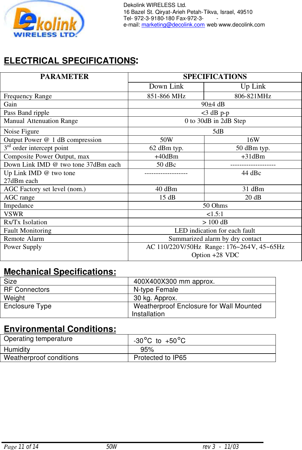  Page 11 of 14                                       50W                                                 rev 3  -  11/03  Dekolink WIRELESS Ltd. 16 Bazel St. Qiryat-Arieh Petah-Tikva, Israel, 49510 Tel- 972-3-9180-180 Fax-972-3- -  e-mail: marketing@decolink.com web www.decolink.com    ELECTRICAL SPECIFICATIONS:  SPECIFICATIONS PARAMETER Down Link Up Link Frequency Range 851-866 MHz 806-821MHz Gain   90±4 dB   Pass Band ripple &lt;3 dB p-p Manual Attenuation Range  0 to 30dB in 2dB Step Noise Figure   5dB Output Power @ 1 dB compression 50W 16W 3rd order intercept point 62 dBm typ. 50 dBm typ. Composite Power Output, max +40dBm +31dBm Down Link IMD @ two tone 37dBm each 50 dBc   -------------------- Up Link IMD @ two tone  27dBm each ------------------- 44 dBc   AGC Factory set level (nom.) 40 dBm 31 dBm AGC range  15 dB 20 dB Impedance 50 Ohms VSWR &lt;1.5:1 Rx/Tx Isolation &gt; 100 dB Fault Monitoring LED indication for each fault Remote Alarm Summarized alarm by dry contact Power Supply AC 110/220V/50Hz  Range: 176~264V, 45~65Hz Option +28 VDC  Mechanical Specifications: Size      400X400X300 mm approx. RF Connectors         N-type Female Weight       30 kg. Approx. Enclosure Type          Weatherproof Enclosure for Wall Mounted Installation  Environmental Conditions: Operating temperature     -30°C  to  +50°C Humidity          95% Weatherproof conditions       Protected to IP65    