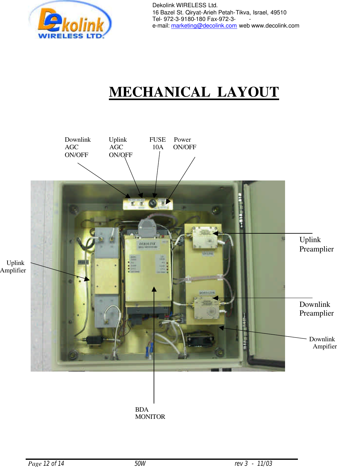  Page 12 of 14                                       50W                                                 rev 3  -  11/03  Dekolink WIRELESS Ltd. 16 Bazel St. Qiryat-Arieh Petah-Tikva, Israel, 49510 Tel- 972-3-9180-180 Fax-972-3- -  e-mail: marketing@decolink.com web www.decolink.com            MECHANICAL  LAYOUT Uplink Preamplier Downlink Preamplier  Downlink           Uplink              FUSE     Power  AGC                   AGC                  10A      ON/OFF ON/OFF             ON/OFF BDA MONITOR Uplink Amplifier Downlink Ampifier 