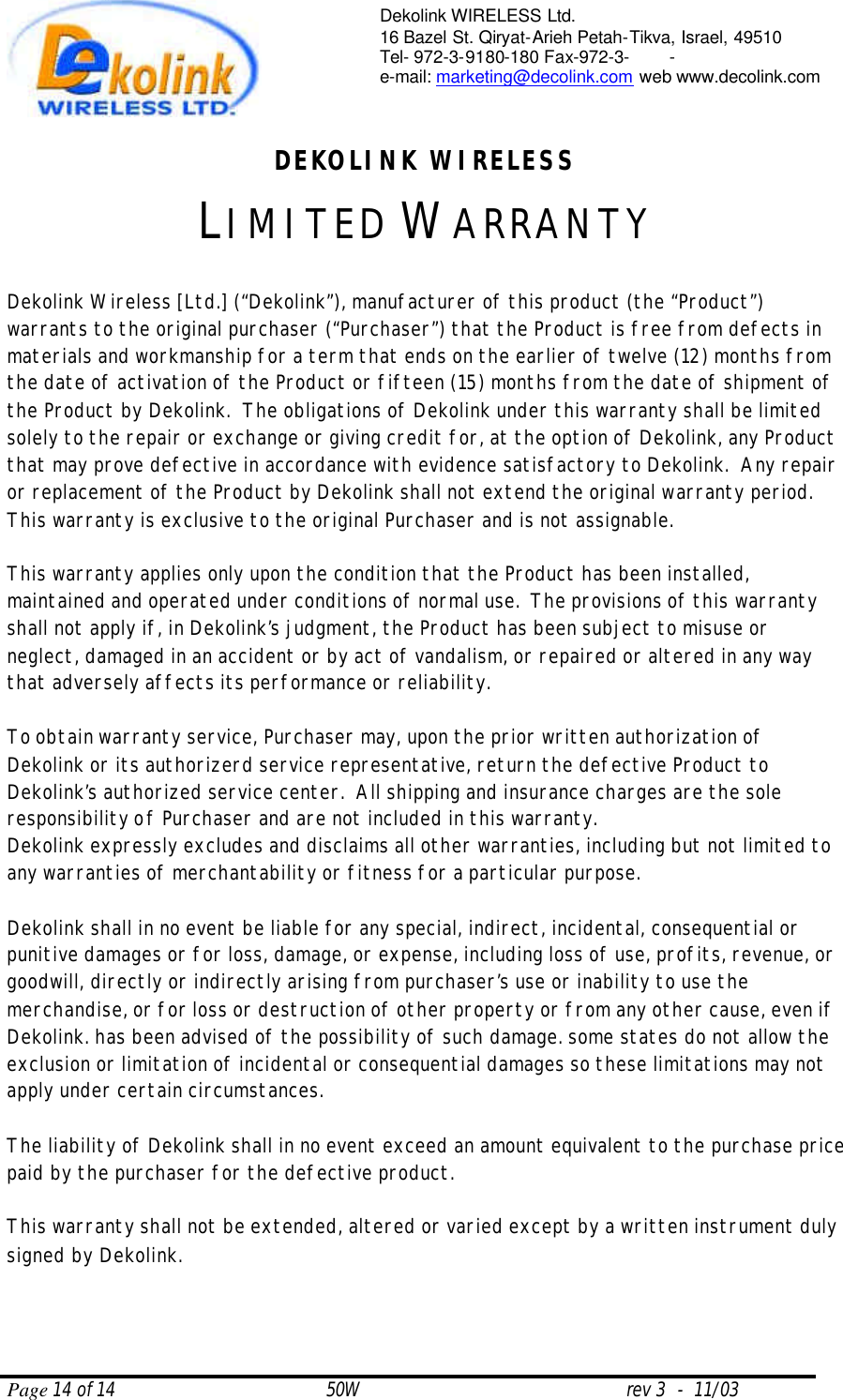  Page 14 of 14                                       50W                                                 rev 3  -  11/03  Dekolink WIRELESS Ltd. 16 Bazel St. Qiryat-Arieh Petah-Tikva, Israel, 49510 Tel- 972-3-9180-180 Fax-972-3- -  e-mail: marketing@decolink.com web www.decolink.com  DEKOLINK WIRELESS LIMITED WARRANTY  Dekolink Wireless [Ltd.] (“Dekolink”), manufacturer of this product (the “Product”) warrants to the original purchaser (“Purchaser”) that the Product is free from defects in materials and workmanship for a term that ends on the earlier of twelve (12) months from the date of activation of the Product or fifteen (15) months from the date of shipment of the Product by Dekolink.  The obligations of Dekolink under this warranty shall be limited solely to the repair or exchange or giving credit for, at the option of Dekolink, any Product that may prove defective in accordance with evidence satisfactory to Dekolink.  Any repair or replacement of the Product by Dekolink shall not extend the original warranty period.  This warranty is exclusive to the original Purchaser and is not assignable.  This warranty applies only upon the condition that the Product has been installed, maintained and operated under conditions of normal use.  The provisions of this warranty shall not apply if, in Dekolink’s judgment, the Product has been subject to misuse or neglect, damaged in an accident or by act of vandalism, or repaired or altered in any way that adversely affects its performance or reliability.  To obtain warranty service, Purchaser may, upon the prior written authorization of Dekolink or its authorizerd service representative, return the defective Product to Dekolink’s authorized service center.  All shipping and insurance charges are the sole responsibility of Purchaser and are not included in this warranty. Dekolink expressly excludes and disclaims all other warranties, including but not limited to any warranties of merchantability or fitness for a particular purpose.    Dekolink shall in no event be liable for any special, indirect, incidental, consequential or punitive damages or for loss, damage, or expense, including loss of use, profits, revenue, or goodwill, directly or indirectly arising from purchaser’s use or inability to use the merchandise, or for loss or destruction of other property or from any other cause, even if Dekolink. has been advised of the possibility of such damage. some states do not allow the exclusion or limitation of incidental or consequential damages so these limitations may not apply under certain circumstances.   The liability of Dekolink shall in no event exceed an amount equivalent to the purchase price paid by the purchaser for the defective product.  This warranty shall not be extended, altered or varied except by a written instrument duly signed by Dekolink. 