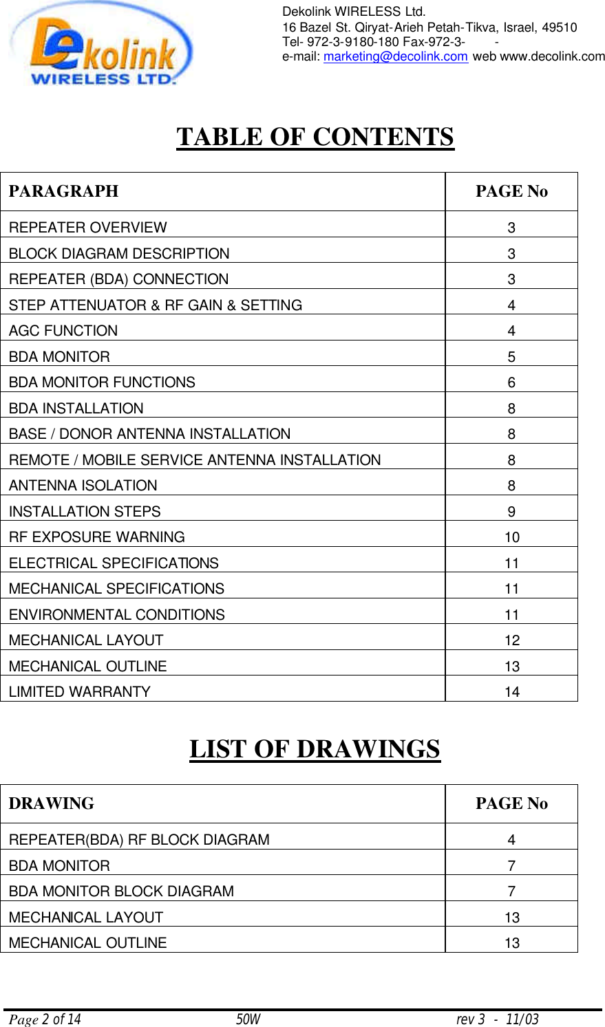  Page 2 of 14                                       50W                                                 rev 3  -  11/03  Dekolink WIRELESS Ltd. 16 Bazel St. Qiryat-Arieh Petah-Tikva, Israel, 49510 Tel- 972-3-9180-180 Fax-972-3- -  e-mail: marketing@decolink.com web www.decolink.com     TABLE OF CONTENTS  PARAGRAPH PAGE No REPEATER OVERVIEW 3 BLOCK DIAGRAM DESCRIPTION 3 REPEATER (BDA) CONNECTION 3 STEP ATTENUATOR &amp; RF GAIN &amp; SETTING 4 AGC FUNCTION 4 BDA MONITOR 5 BDA MONITOR FUNCTIONS 6 BDA INSTALLATION 8 BASE / DONOR ANTENNA INSTALLATION 8 REMOTE / MOBILE SERVICE ANTENNA INSTALLATION 8 ANTENNA ISOLATION 8 INSTALLATION STEPS 9 RF EXPOSURE WARNING 10 ELECTRICAL SPECIFICATIONS 11 MECHANICAL SPECIFICATIONS 11 ENVIRONMENTAL CONDITIONS  11 MECHANICAL LAYOUT 12 MECHANICAL OUTLINE 13 LIMITED WARRANTY 14  LIST OF DRAWINGS  DRAWING PAGE No REPEATER(BDA) RF BLOCK DIAGRAM  4 BDA MONITOR 7 BDA MONITOR BLOCK DIAGRAM 7 MECHANICAL LAYOUT 13 MECHANICAL OUTLINE 13  