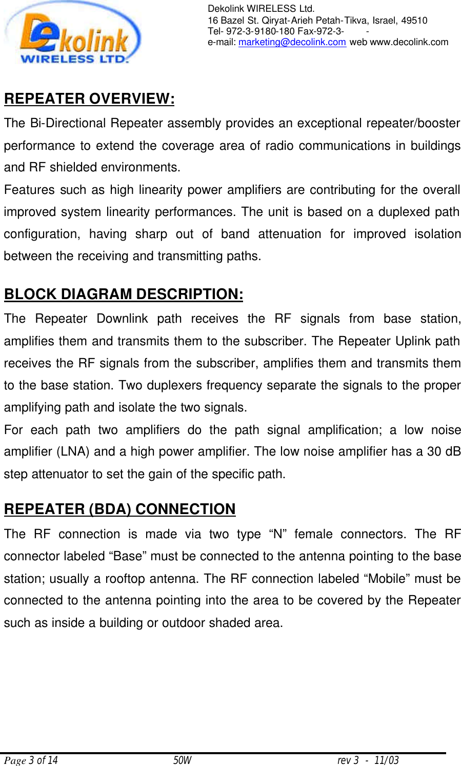  Page 3 of 14                                       50W                                                 rev 3  -  11/03  Dekolink WIRELESS Ltd. 16 Bazel St. Qiryat-Arieh Petah-Tikva, Israel, 49510 Tel- 972-3-9180-180 Fax-972-3- -  e-mail: marketing@decolink.com web www.decolink.com   REPEATER OVERVIEW: The Bi-Directional Repeater assembly provides an exceptional repeater/booster performance to extend the coverage area of radio communications in buildings and RF shielded environments.  Features such as high linearity power amplifiers are contributing for the overall improved system linearity performances. The unit is based on a duplexed path configuration, having sharp out of band attenuation for improved isolation between the receiving and transmitting paths.  BLOCK DIAGRAM DESCRIPTION: The Repeater Downlink path receives the RF signals from base station, amplifies them and transmits them to the subscriber. The Repeater Uplink path receives the RF signals from the subscriber, amplifies them and transmits them to the base station. Two duplexers frequency separate the signals to the proper amplifying path and isolate the two signals. For each path two amplifiers do the path signal amplification; a low noise amplifier (LNA) and a high power amplifier. The low noise amplifier has a 30 dB step attenuator to set the gain of the specific path.   REPEATER (BDA) CONNECTION The RF connection is made via two type “N” female connectors. The RF connector labeled “Base” must be connected to the antenna pointing to the base station; usually a rooftop antenna. The RF connection labeled “Mobile” must be connected to the antenna pointing into the area to be covered by the Repeater such as inside a building or outdoor shaded area.     