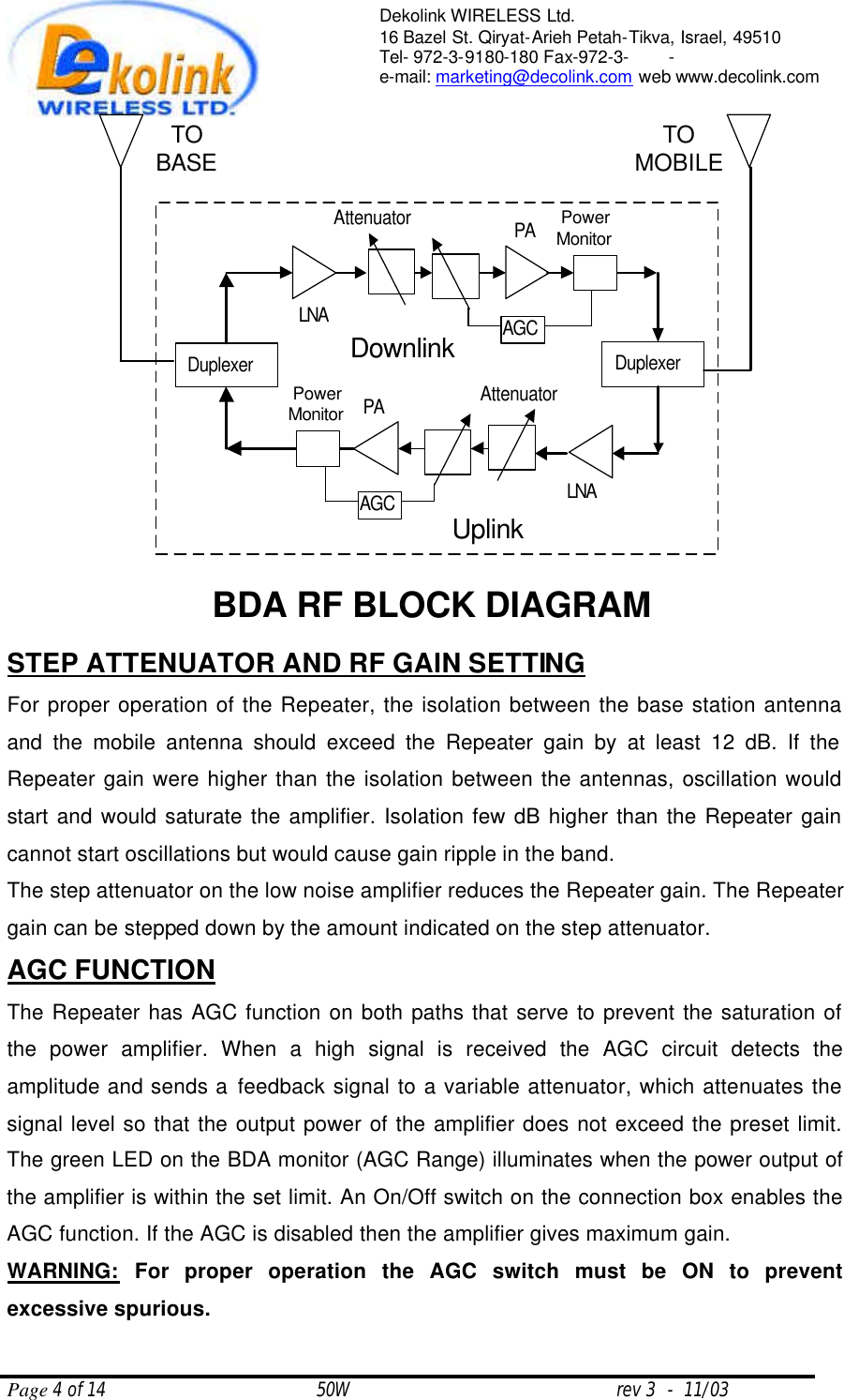  Page 4 of 14                                       50W                                                 rev 3  -  11/03  Dekolink WIRELESS Ltd. 16 Bazel St. Qiryat-Arieh Petah-Tikva, Israel, 49510 Tel- 972-3-9180-180 Fax-972-3- -  e-mail: marketing@decolink.com web www.decolink.com  STEP ATTENUATOR AND RF GAIN SETTING For proper operation of the Repeater, the isolation between the base station antenna and the mobile antenna should exceed the Repeater gain by at least 12 dB. If the Repeater gain were higher than the isolation between the antennas, oscillation would start and would saturate the amplifier. Isolation few dB higher than the Repeater gain cannot start oscillations but would cause gain ripple in the band. The step attenuator on the low noise amplifier reduces the Repeater gain. The Repeater gain can be stepped down by the amount indicated on the step attenuator. AGC FUNCTION  The Repeater has AGC function on both paths that serve to prevent the saturation of the power amplifier. When a high signal is received the AGC circuit detects the amplitude and sends a feedback signal to a variable attenuator, which attenuates the signal level so that the output power of the amplifier does not exceed the preset limit. The green LED on the BDA monitor (AGC Range) illuminates when the power output of the amplifier is within the set limit. An On/Off switch on the connection box enables the AGC function. If the AGC is disabled then the amplifier gives maximum gain. WARNING: For proper operation the AGC switch must be ON to prevent excessive spurious.  DuplexerDownlinkDuplexerUplinkLNAAttenuatorPowerMonitorPAAGCLNAAttenuatorPowerMonitorPAAGCBDA RF BLOCK DIAGRAMTOBASE TOMOBILE