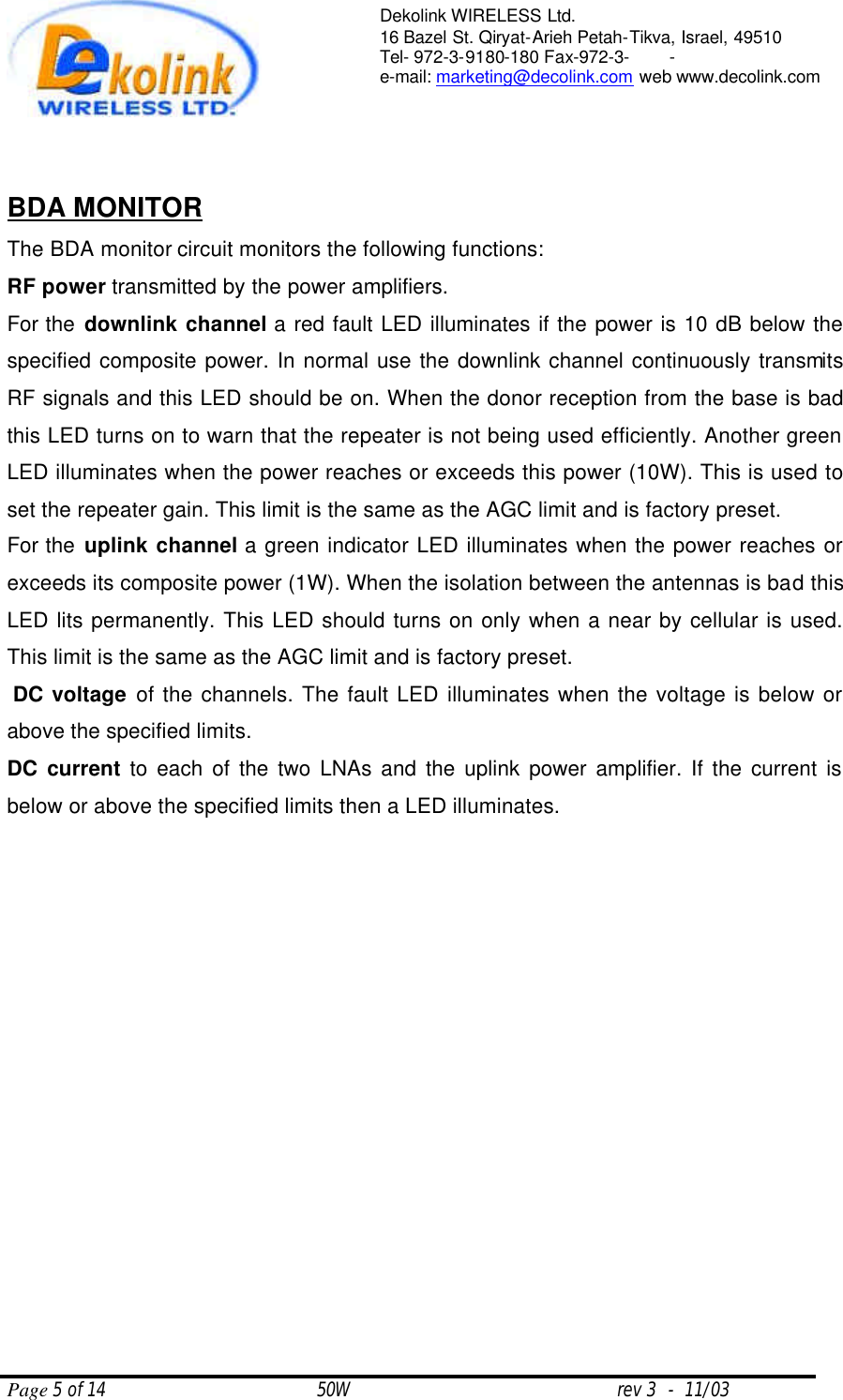  Page 5 of 14                                       50W                                                 rev 3  -  11/03  Dekolink WIRELESS Ltd. 16 Bazel St. Qiryat-Arieh Petah-Tikva, Israel, 49510 Tel- 972-3-9180-180 Fax-972-3- -  e-mail: marketing@decolink.com web www.decolink.com    BDA MONITOR     The BDA monitor circuit monitors the following functions: RF power transmitted by the power amplifiers.  For the downlink channel a red fault LED illuminates if the power is 10 dB below the specified composite power. In normal use the downlink channel continuously transmits RF signals and this LED should be on. When the donor reception from the base is bad this LED turns on to warn that the repeater is not being used efficiently. Another green  LED illuminates when the power reaches or exceeds this power (10W). This is used to set the repeater gain. This limit is the same as the AGC limit and is factory preset.   For the uplink channel a green indicator LED illuminates when the power reaches or exceeds its composite power (1W). When the isolation between the antennas is bad this LED lits permanently. This LED should turns on only when a near by cellular is used. This limit is the same as the AGC limit and is factory preset.    DC voltage of the channels. The fault LED illuminates when the voltage is below or above the specified limits. DC current to each of the two LNAs and the uplink power amplifier. If the current is below or above the specified limits then a LED illuminates.  