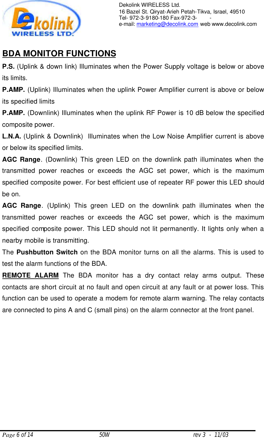  Page 6 of 14                                       50W                                                 rev 3  -  11/03  Dekolink WIRELESS Ltd. 16 Bazel St. Qiryat-Arieh Petah-Tikva, Israel, 49510 Tel- 972-3-9180-180 Fax-972-3- -  e-mail: marketing@decolink.com web www.decolink.com   BDA MONITOR FUNCTIONS P.S. (Uplink &amp; down link) Illuminates when the Power Supply voltage is below or above its limits.  P.AMP. (Uplink) Illuminates when the uplink Power Amplifier current is above or below its specified limits P.AMP. (Downlink) Illuminates when the uplink RF Power is 10 dB below the specified composite power. L.N.A. (Uplink &amp; Downlink)  Illuminates when the Low Noise Amplifier current is above or below its specified limits. AGC Range. (Downlink) This green LED on the downlink path illuminates when the transmitted power reaches or exceeds the AGC set power, which is the maximum specified composite power. For best efficient use of repeater RF power this LED should be on. AGC Range. (Uplink) This green LED on the downlink path illuminates when the transmitted power reaches or exceeds the AGC set power, which is the maximum specified composite power. This LED should not lit permanently. It lights only when a nearby mobile is transmitting. The Pushbutton Switch on the BDA monitor turns on all the alarms. This is used to test the alarm functions of the BDA. REMOTE ALARM The BDA monitor has a dry contact relay arms output. These contacts are short circuit at no fault and open circuit at any fault or at power loss. This function can be used to operate a modem for remote alarm warning. The relay contacts are connected to pins A and C (small pins) on the alarm connector at the front panel. 