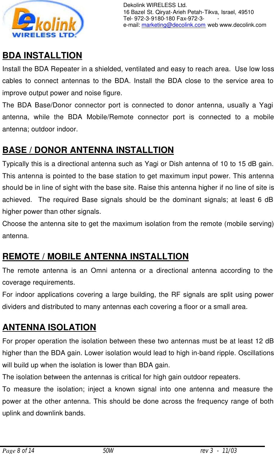  Page 8 of 14                                       50W                                                 rev 3  -  11/03  Dekolink WIRELESS Ltd. 16 Bazel St. Qiryat-Arieh Petah-Tikva, Israel, 49510 Tel- 972-3-9180-180 Fax-972-3- -  e-mail: marketing@decolink.com web www.decolink.com   BDA INSTALLTION Install the BDA Repeater in a shielded, ventilated and easy to reach area.  Use low loss cables to connect antennas to the BDA. Install the BDA close to the service area to improve output power and noise figure.  The BDA Base/Donor connector port is connected to donor antenna, usually a Yagi antenna, while the BDA Mobile/Remote connector port is connected to a mobile antenna; outdoor indoor.  BASE / DONOR ANTENNA INSTALLTION Typically this is a directional antenna such as Yagi or Dish antenna of 10 to 15 dB gain. This antenna is pointed to the base station to get maximum input power. This antenna should be in line of sight with the base site. Raise this antenna higher if no line of site is achieved.  The required Base signals should be the dominant signals; at least 6 dB higher power than other signals. Choose the antenna site to get the maximum isolation from the remote (mobile serving) antenna.  REMOTE / MOBILE ANTENNA INSTALLTION The remote antenna is an Omni antenna or a directional antenna according to the coverage requirements.  For indoor applications covering a large building, the RF signals are split using power dividers and distributed to many antennas each covering a floor or a small area.   ANTENNA ISOLATION For proper operation the isolation between these two antennas must be at least 12 dB higher than the BDA gain. Lower isolation would lead to high in-band ripple. Oscillations will build up when the isolation is lower than BDA gain. The isolation between the antennas is critical for high gain outdoor repeaters. To measure the isolation; inject a known signal into one antenna and measure the power at the other antenna. This should be done across the frequency range of both uplink and downlink bands. 