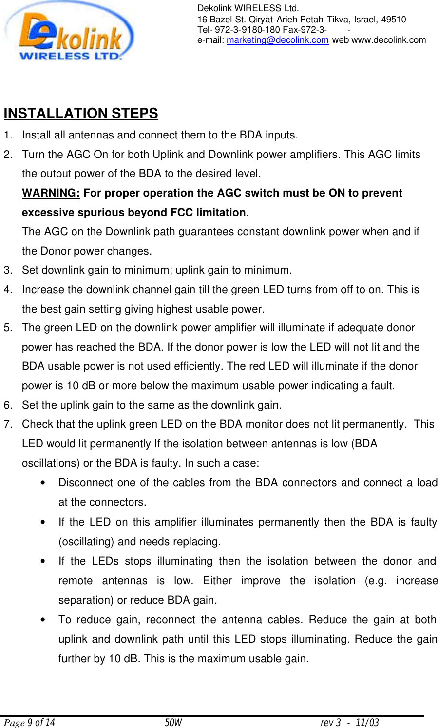  Page 9 of 14                                       50W                                                 rev 3  -  11/03  Dekolink WIRELESS Ltd. 16 Bazel St. Qiryat-Arieh Petah-Tikva, Israel, 49510 Tel- 972-3-9180-180 Fax-972-3- -  e-mail: marketing@decolink.com web www.decolink.com    INSTALLATION STEPS 1. Install all antennas and connect them to the BDA inputs.  2. Turn the AGC On for both Uplink and Downlink power amplifiers. This AGC limits the output power of the BDA to the desired level. WARNING: For proper operation the AGC switch must be ON to prevent excessive spurious beyond FCC limitation.  The AGC on the Downlink path guarantees constant downlink power when and if the Donor power changes. 3. Set downlink gain to minimum; uplink gain to minimum.  4. Increase the downlink channel gain till the green LED turns from off to on. This is the best gain setting giving highest usable power. 5. The green LED on the downlink power amplifier will illuminate if adequate donor power has reached the BDA. If the donor power is low the LED will not lit and the BDA usable power is not used efficiently. The red LED will illuminate if the donor power is 10 dB or more below the maximum usable power indicating a fault. 6. Set the uplink gain to the same as the downlink gain.  7. Check that the uplink green LED on the BDA monitor does not lit permanently.  This LED would lit permanently If the isolation between antennas is low (BDA oscillations) or the BDA is faulty. In such a case:  • Disconnect one of the cables from the BDA connectors and connect a load at the connectors.  • If the LED on this amplifier illuminates permanently then the BDA is faulty (oscillating) and needs replacing. • If the LEDs stops illuminating then the isolation between the donor and remote antennas is low. Either improve the isolation (e.g. increase separation) or reduce BDA gain. • To reduce gain, reconnect the antenna cables. Reduce the gain at both uplink and downlink path until this LED stops illuminating. Reduce the gain further by 10 dB. This is the maximum usable gain.      