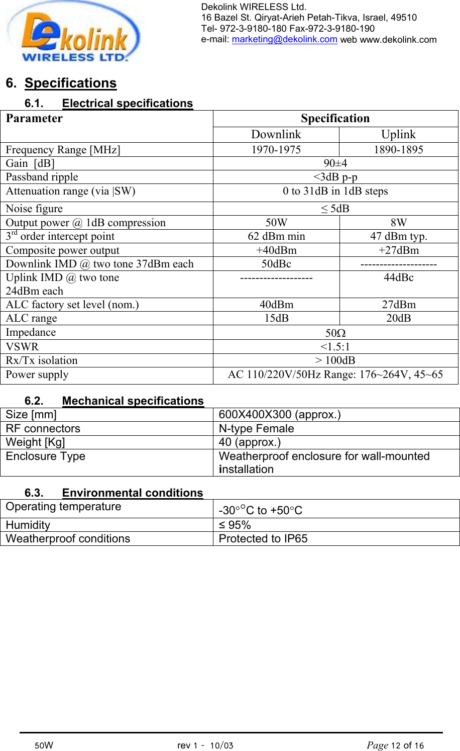 Dekolink WIRELESS Ltd. 16 Bazel St. Qiryat-Arieh Petah-Tikva, Israel, 49510 Tel- 972-3-9180-180 Fax-972-3- 190-9180  e-mail: marketing@dekolink.com web www.dekolink.com            50W                                           rev 1   10/03                                              Page 12 of 16                                6. Specifications 6.1. Electrical specifications Specification Parameter Downlink Uplink Frequency Range [MHz] 1970-1975 1890-1895 Gain  [dB] 90±4 Passband ripple  &lt;3dB p-p Attenuation range (via |SW)  0 to 31dB in 1dB steps Noise figure  ≤ 5dB Output power @ 1dB compression  50W  8W 3rd order intercept point  62 dBm min  47 dBm typ. Composite power output  +40dBm +27dBm Downlink IMD @ two tone 37dBm each  50dBc  -------------------- Uplink IMD @ two tone  24dBm each ------------------- 44dBc ALC factory set level (nom.)  40dBm  27dBm ALC range  15dB  20dB Impedance  50Ω VSWR &lt;1.5:1 Rx/Tx isolation  &gt; 100dB Power supply  AC 110/220V/50Hz Range: 176~264V, 45~65  6.2. Mechanical specifications Size [mm] 600X400X300 (approx.) RF connectors  N-type Female Weight [Kg]  40 (approx.) Enclosure Type  Weatherproof enclosure for wall-mounted installation  6.3. Environmental conditions Operating temperature  -30°°C to +50°C Humidity  ≤ 95% Weatherproof conditions  Protected to IP65   