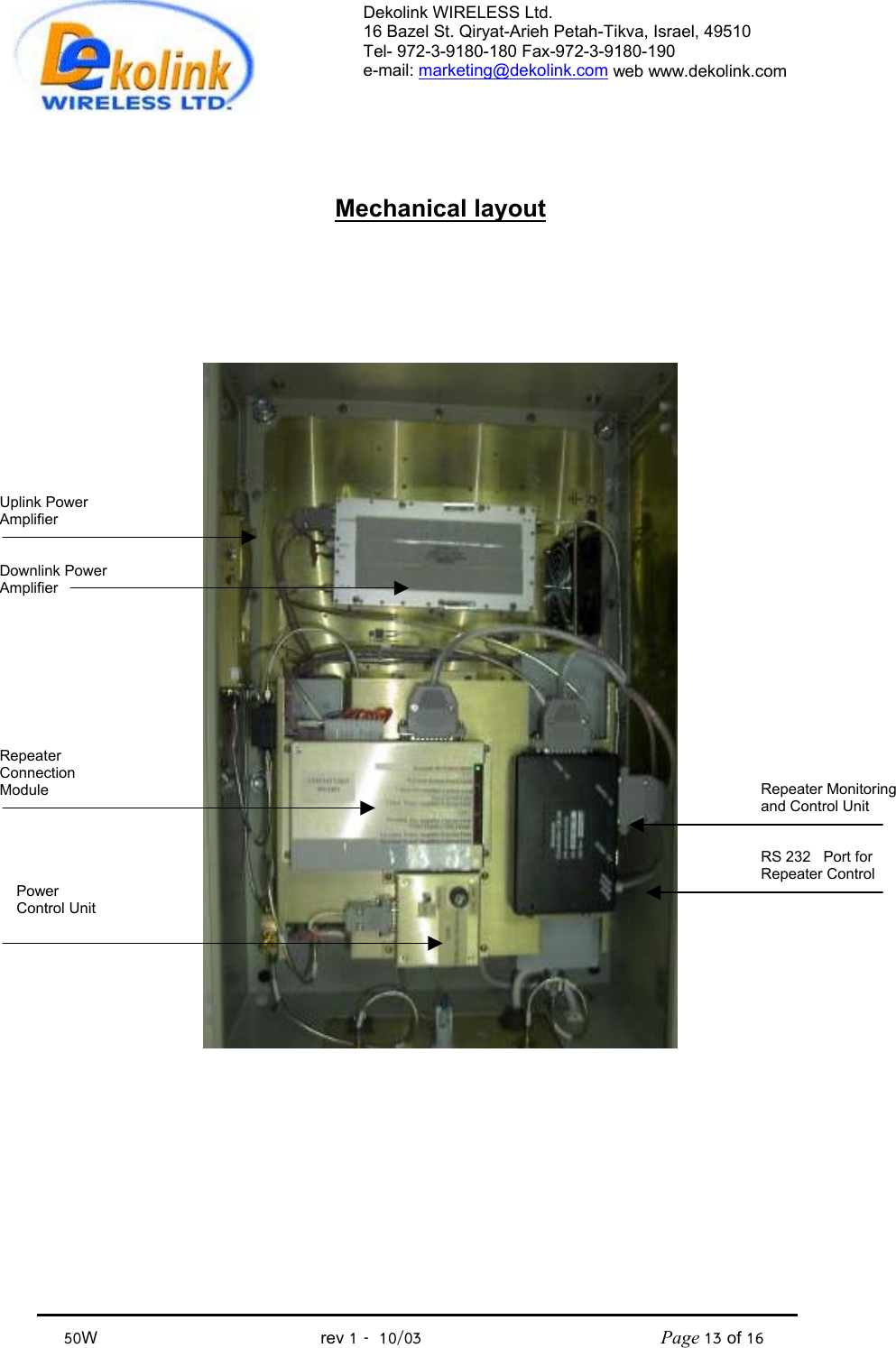 Dekolink WIRELESS Ltd. 16 Bazel St. Qiryat-Arieh Petah-Tikva, Israel, 49510 Tel- 972-3-9180-180 Fax-972-3- 190-9180  e-mail: marketing@dekolink.com web www.dekolink.com            50W                                           rev 1   10/03                                              Page 13 of 16                                 Mechanical layout     Repeater Monitoring and Control UnitRS 232   Port for Repeater Control Uplink Power Amplifier   Downlink Power Amplifier Power Control Unit Repeater Connection Module      
