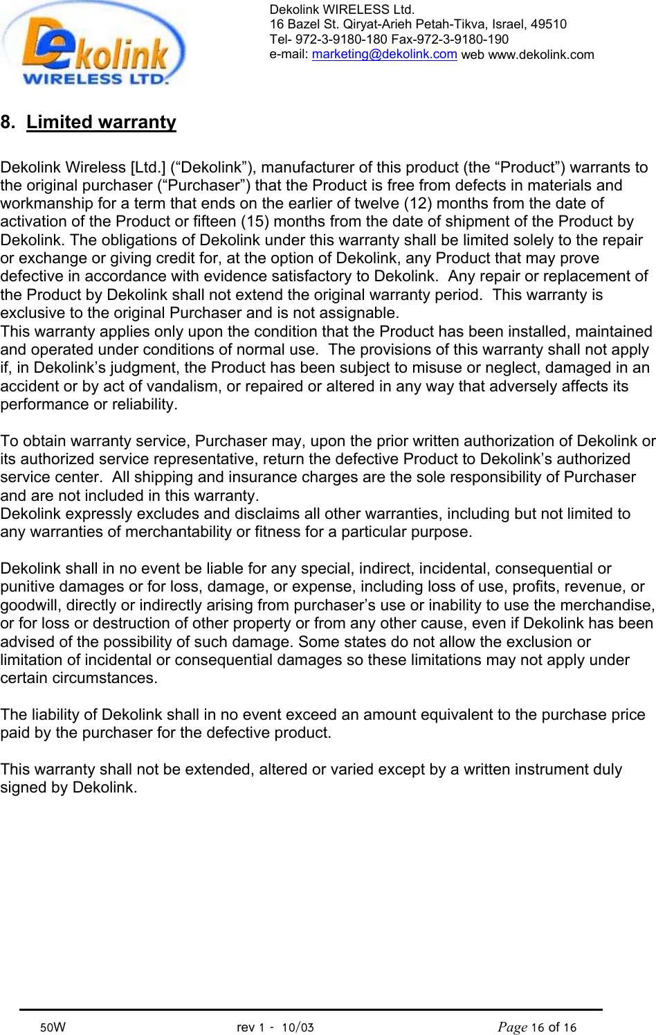 Dekolink WIRELESS Ltd. 16 Bazel St. Qiryat-Arieh Petah-Tikva, Israel, 49510 Tel- 972-3-9180-180 Fax-972-3- 190-9180  e-mail: marketing@dekolink.com web www.dekolink.com            50W                                           rev 1   10/03                                              Page 16 of 16                                8. Limited warranty  Dekolink Wireless [Ltd.] (“Dekolink”), manufacturer of this product (the “Product”) warrants to the original purchaser (“Purchaser”) that the Product is free from defects in materials and workmanship for a term that ends on the earlier of twelve (12) months from the date of activation of the Product or fifteen (15) months from the date of shipment of the Product by Dekolink. The obligations of Dekolink under this warranty shall be limited solely to the repair or exchange or giving credit for, at the option of Dekolink, any Product that may prove defective in accordance with evidence satisfactory to Dekolink.  Any repair or replacement of the Product by Dekolink shall not extend the original warranty period.  This warranty is exclusive to the original Purchaser and is not assignable. This warranty applies only upon the condition that the Product has been installed, maintained and operated under conditions of normal use.  The provisions of this warranty shall not apply if, in Dekolink’s judgment, the Product has been subject to misuse or neglect, damaged in an accident or by act of vandalism, or repaired or altered in any way that adversely affects its performance or reliability.  To obtain warranty service, Purchaser may, upon the prior written authorization of Dekolink or its authorized service representative, return the defective Product to Dekolink’s authorized service center.  All shipping and insurance charges are the sole responsibility of Purchaser and are not included in this warranty. Dekolink expressly excludes and disclaims all other warranties, including but not limited to any warranties of merchantability or fitness for a particular purpose.    Dekolink shall in no event be liable for any special, indirect, incidental, consequential or punitive damages or for loss, damage, or expense, including loss of use, profits, revenue, or goodwill, directly or indirectly arising from purchaser’s use or inability to use the merchandise, or for loss or destruction of other property or from any other cause, even if Dekolink has been advised of the possibility of such damage. Some states do not allow the exclusion or limitation of incidental or consequential damages so these limitations may not apply under certain circumstances.   The liability of Dekolink shall in no event exceed an amount equivalent to the purchase price paid by the purchaser for the defective product.  This warranty shall not be extended, altered or varied except by a written instrument duly signed by Dekolink. 