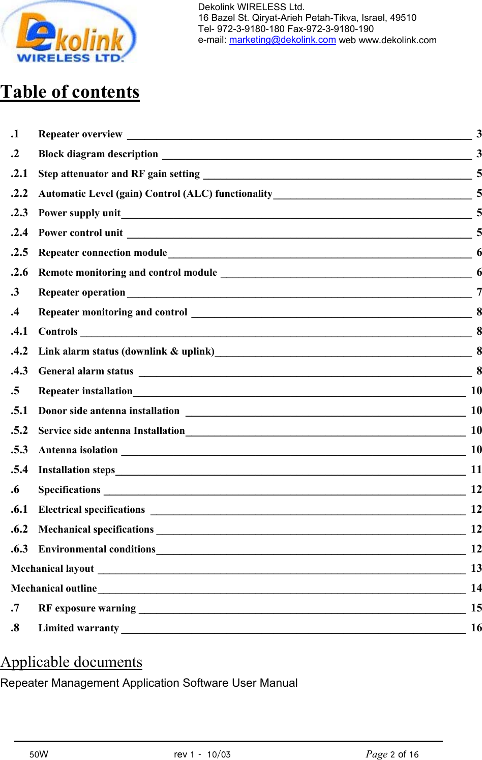 Dekolink WIRELESS Ltd. 16 Bazel St. Qiryat-Arieh Petah-Tikva, Israel, 49510 Tel- 972-3-9180-180 Fax-972-3- 190-9180  e-mail: marketing@dekolink.com web www.dekolink.com            50W                                           rev 1   10/03                                              Page 2 of 16                                Table of contents  1.  Repeater overview ___________________________________________________________ 3 2.  Block diagram description _____________________________________________________ 3 2.1. Step attenuator and RF gain setting ______________________________________________ 5 2.2. Automatic Level (gain) Control (ALC) functionality__________________________________ 5 2.3. Power supply unit____________________________________________________________ 5 2.4. Power control unit ___________________________________________________________ 5 2.5. Repeater connection module____________________________________________________ 6 2.6. Remote monitoring and control module ___________________________________________ 6 3.  Repeater operation ___________________________________________________________ 7 4.  Repeater monitoring and control ________________________________________________ 8 4.1. Controls ___________________________________________________________________ 8 4.2. Link alarm status (downlink &amp; uplink)____________________________________________ 8 4.3. General alarm status _________________________________________________________ 8 5.  Repeater installation_________________________________________________________ 10 5.1. Donor side antenna installation ________________________________________________ 10 5.2. Service side antenna Installation________________________________________________ 10 5.3. Antenna isolation ___________________________________________________________ 10 5.4. Installation steps____________________________________________________________ 11 6.  Specifications ______________________________________________________________ 12 6.1. Electrical specifications ______________________________________________________ 12 6.2. Mechanical specifications _____________________________________________________ 12 6.3. Environmental conditions_____________________________________________________ 12 Mechanical layout _______________________________________________________________ 13 Mechanical outline_______________________________________________________________ 14 7.  RF exposure warning ________________________________________________________ 15 8.  Limited warranty ___________________________________________________________ 16  Applicable documents  Repeater Management Application Software User Manual  