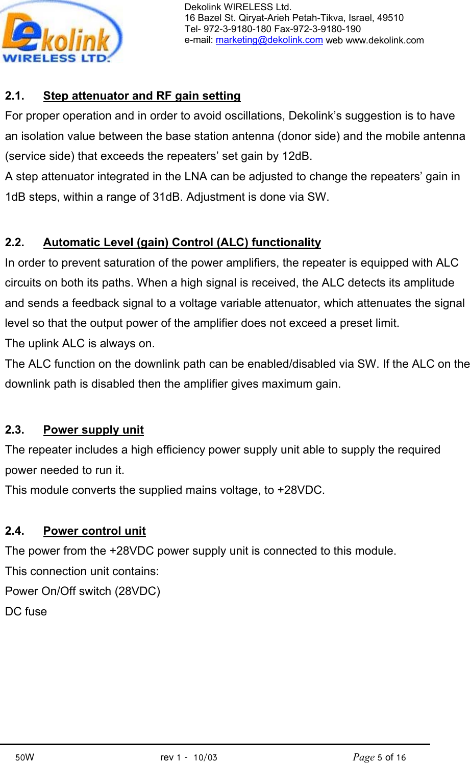 Dekolink WIRELESS Ltd. 16 Bazel St. Qiryat-Arieh Petah-Tikva, Israel, 49510 Tel- 972-3-9180-180 Fax-972-3- 190-9180  e-mail: marketing@dekolink.com web www.dekolink.com            50W                                           rev 1   10/03                                              Page 5 of 16                                2.1.  Step attenuator and RF gain setting For proper operation and in order to avoid oscillations, Dekolink’s suggestion is to have an isolation value between the base station antenna (donor side) and the mobile antenna (service side) that exceeds the repeaters’ set gain by 12dB. A step attenuator integrated in the LNA can be adjusted to change the repeaters’ gain in 1dB steps, within a range of 31dB. Adjustment is done via SW.  2.2.  Automatic Level (gain) Control (ALC) functionality In order to prevent saturation of the power amplifiers, the repeater is equipped with ALC circuits on both its paths. When a high signal is received, the ALC detects its amplitude and sends a feedback signal to a voltage variable attenuator, which attenuates the signal level so that the output power of the amplifier does not exceed a preset limit. The uplink ALC is always on. The ALC function on the downlink path can be enabled/disabled via SW. If the ALC on the downlink path is disabled then the amplifier gives maximum gain.  2.3.  Power supply unit The repeater includes a high efficiency power supply unit able to supply the required power needed to run it. This module converts the supplied mains voltage, to +28VDC.  2.4.  Power control unit The power from the +28VDC power supply unit is connected to this module. This connection unit contains: Power On/Off switch (28VDC) DC fuse         