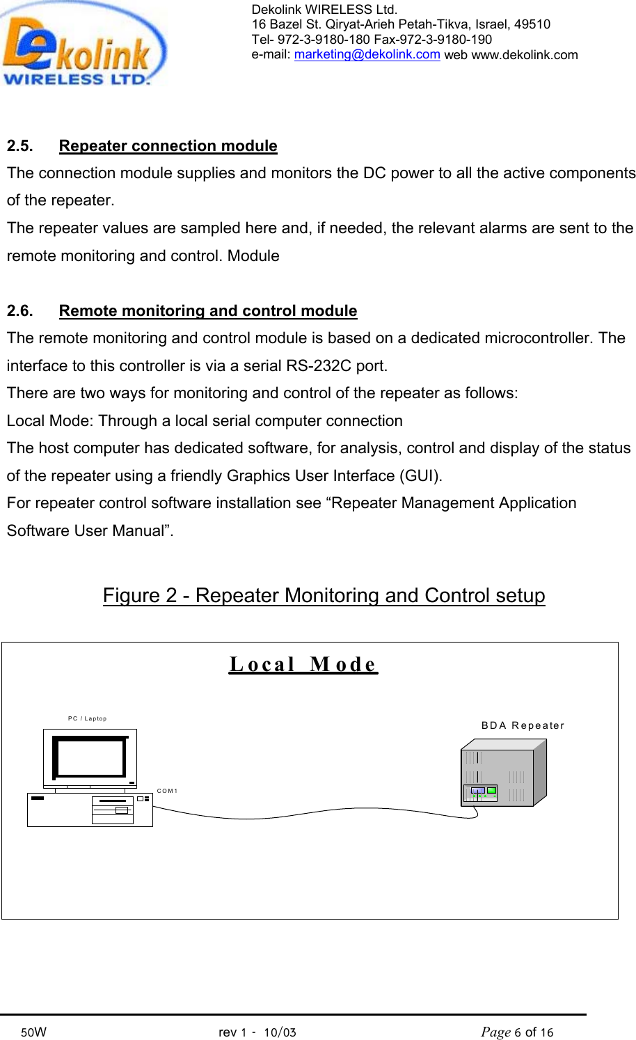 Dekolink WIRELESS Ltd. 16 Bazel St. Qiryat-Arieh Petah-Tikva, Israel, 49510 Tel- 972-3-9180-180 Fax-972-3- 190-9180  e-mail: marketing@dekolink.com web www.dekolink.com            50W                                           rev 1   10/03                                              Page 6 of 16                                  2.5.  Repeater connection module The connection module supplies and monitors the DC power to all the active components of the repeater. The repeater values are sampled here and, if needed, the relevant alarms are sent to the remote monitoring and control. Module  2.6.  Remote monitoring and control module The remote monitoring and control module is based on a dedicated microcontroller. The interface to this controller is via a serial RS-232C port. There are two ways for monitoring and control of the repeater as follows: Local Mode: Through a local serial computer connection The host computer has dedicated software, for analysis, control and display of the status of the repeater using a friendly Graphics User Interface (GUI). For repeater control software installation see “Repeater Management Application Software User Manual”.  Figure 2 - Repeater Monitoring and Control setup PC / Laptop BDA RepeaterLocal  ModeCOM1