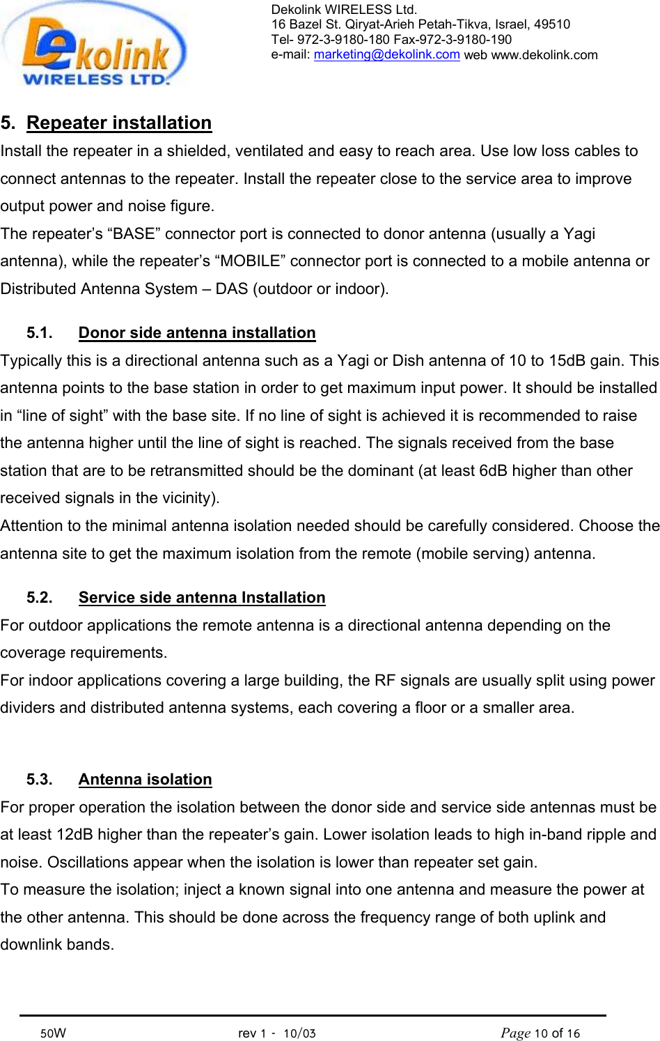 Dekolink WIRELESS Ltd. 16 Bazel St. Qiryat-Arieh Petah-Tikva, Israel, 49510 Tel- 972-3-9180-180 Fax-972-3- 190-9180  e-mail: marketing@dekolink.com web www.dekolink.com            50W                                           rev 1   10/03                                              Page 10 of 16                                5. Repeater installation Install the repeater in a shielded, ventilated and easy to reach area. Use low loss cables to connect antennas to the repeater. Install the repeater close to the service area to improve output power and noise figure. The repeater’s “BASE” connector port is connected to donor antenna (usually a Yagi antenna), while the repeater’s “MOBILE” connector port is connected to a mobile antenna or Distributed Antenna System – DAS (outdoor or indoor).  5.1.  Donor side antenna installation Typically this is a directional antenna such as a Yagi or Dish antenna of 10 to 15dB gain. This antenna points to the base station in order to get maximum input power. It should be installed in “line of sight” with the base site. If no line of sight is achieved it is recommended to raise the antenna higher until the line of sight is reached. The signals received from the base station that are to be retransmitted should be the dominant (at least 6dB higher than other received signals in the vicinity). Attention to the minimal antenna isolation needed should be carefully considered. Choose the antenna site to get the maximum isolation from the remote (mobile serving) antenna.  5.2.  Service side antenna Installation For outdoor applications the remote antenna is a directional antenna depending on the coverage requirements. For indoor applications covering a large building, the RF signals are usually split using power dividers and distributed antenna systems, each covering a floor or a smaller area.   5.3. Antenna isolation For proper operation the isolation between the donor side and service side antennas must be at least 12dB higher than the repeater’s gain. Lower isolation leads to high in-band ripple and noise. Oscillations appear when the isolation is lower than repeater set gain. To measure the isolation; inject a known signal into one antenna and measure the power at the other antenna. This should be done across the frequency range of both uplink and downlink bands. 