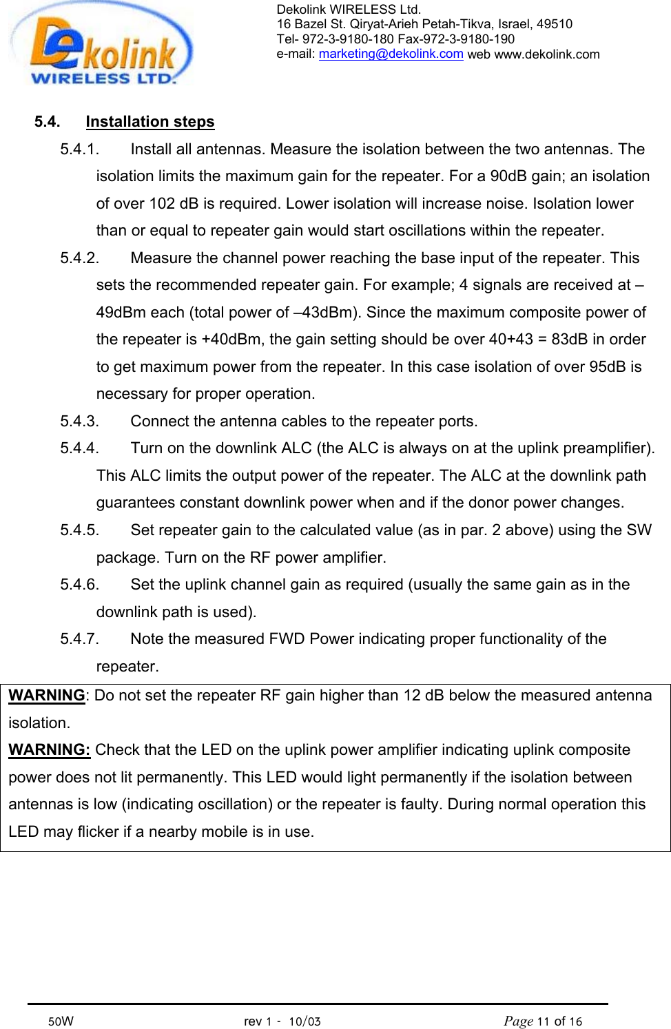 Dekolink WIRELESS Ltd. 16 Bazel St. Qiryat-Arieh Petah-Tikva, Israel, 49510 Tel- 972-3-9180-180 Fax-972-3- 190-9180  e-mail: marketing@dekolink.com web www.dekolink.com            50W                                           rev 1   10/03                                              Page 11 of 16                                5.4. Installation steps 5.4.1.  Install all antennas. Measure the isolation between the two antennas. The isolation limits the maximum gain for the repeater. For a 90dB gain; an isolation of over 102 dB is required. Lower isolation will increase noise. Isolation lower than or equal to repeater gain would start oscillations within the repeater. 5.4.2.  Measure the channel power reaching the base input of the repeater. This sets the recommended repeater gain. For example; 4 signals are received at –49dBm each (total power of –43dBm). Since the maximum composite power of the repeater is +40dBm, the gain setting should be over 40+43 = 83dB in order to get maximum power from the repeater. In this case isolation of over 95dB is necessary for proper operation. 5.4.3.  Connect the antenna cables to the repeater ports. 5.4.4.  Turn on the downlink ALC (the ALC is always on at the uplink preamplifier). This ALC limits the output power of the repeater. The ALC at the downlink path guarantees constant downlink power when and if the donor power changes. 5.4.5.  Set repeater gain to the calculated value (as in par. 2 above) using the SW package. Turn on the RF power amplifier. 5.4.6.  Set the uplink channel gain as required (usually the same gain as in the downlink path is used). 5.4.7.  Note the measured FWD Power indicating proper functionality of the repeater. WARNING: Do not set the repeater RF gain higher than 12 dB below the measured antenna isolation.  WARNING: Check that the LED on the uplink power amplifier indicating uplink composite power does not lit permanently. This LED would light permanently if the isolation between antennas is low (indicating oscillation) or the repeater is faulty. During normal operation this LED may flicker if a nearby mobile is in use. 