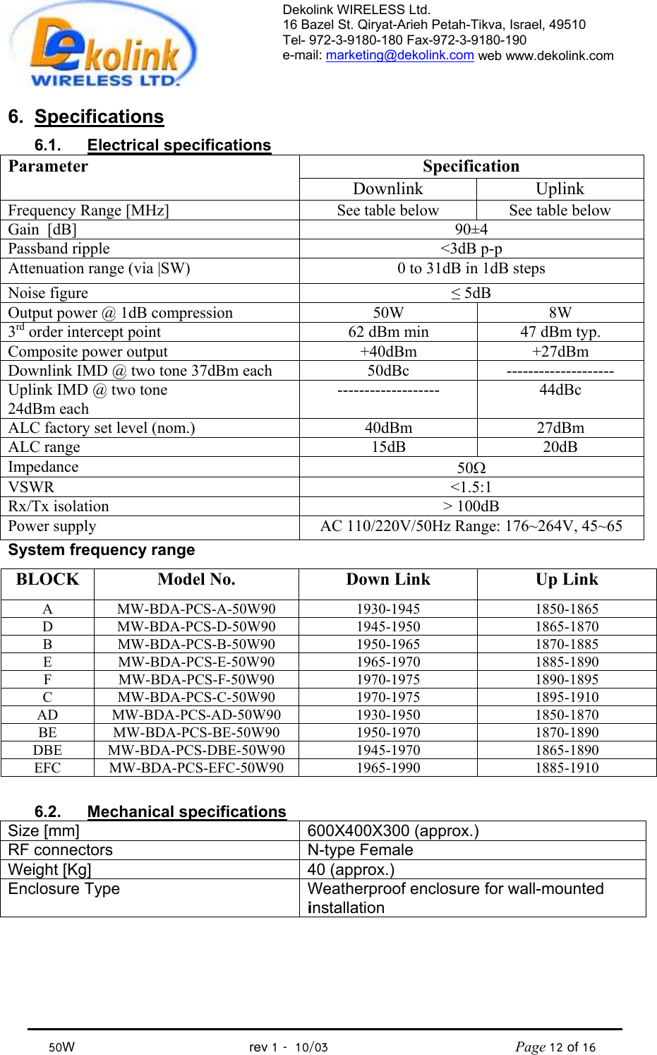 Dekolink WIRELESS Ltd. 16 Bazel St. Qiryat-Arieh Petah-Tikva, Israel, 49510 Tel- 972-3-9180-180 Fax-972-3- 190-9180  e-mail: marketing@dekolink.com web www.dekolink.com            50W                                           rev 1   10/03                                              Page 12 of 16                                6. Specifications 6.1. Electrical specifications Specification Parameter Downlink Uplink Frequency Range [MHz] See table below  See table below Gain  [dB] 90±4 Passband ripple  &lt;3dB p-p Attenuation range (via |SW)  0 to 31dB in 1dB steps Noise figure  ≤ 5dB Output power @ 1dB compression  50W  8W 3rd order intercept point  62 dBm min  47 dBm typ. Composite power output  +40dBm +27dBm Downlink IMD @ two tone 37dBm each  50dBc  -------------------- Uplink IMD @ two tone  24dBm each ------------------- 44dBc ALC factory set level (nom.)  40dBm  27dBm ALC range  15dB  20dB Impedance  50Ω VSWR &lt;1.5:1 Rx/Tx isolation  &gt; 100dB Power supply  AC 110/220V/50Hz Range: 176~264V, 45~65 System frequency range BLOCK Model No.  Down Link Up Link A MW-BDA-PCS-A-50W90 1930-1945 1850-1865 D MW-BDA-PCS-D-50W90 1945-1950 1865-1870 B MW-BDA-PCS-B-50W90 1950-1965 1870-1885 E MW-BDA-PCS-E-50W90 1965-1970 1885-1890 F MW-BDA-PCS-F-50W90 1970-1975 1890-1895 C MW-BDA-PCS-C-50W90 1970-1975 1895-1910 AD MW-BDA-PCS-AD-50W90 1930-1950 1850-1870 BE MW-BDA-PCS-BE-50W90 1950-1970 1870-1890 DBE MW-BDA-PCS-DBE-50W90 1945-1970 1865-1890 EFC MW-BDA-PCS-EFC-50W90 1965-1990 1885-1910  6.2. Mechanical specifications Size [mm] 600X400X300 (approx.) RF connectors  N-type Female Weight [Kg]  40 (approx.) Enclosure Type  Weatherproof enclosure for wall-mounted installation  