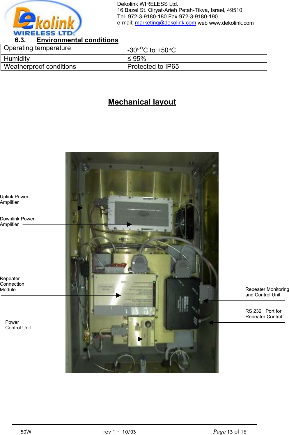 Dekolink WIRELESS Ltd. 16 Bazel St. Qiryat-Arieh Petah-Tikva, Israel, 49510 Tel- 972-3-9180-180 Fax-972-3- 190-9180  e-mail: marketing@dekolink.com web www.dekolink.com            50W                                           rev 1   10/03                                              Page 13 of 16                               6.3. Environmental conditions Operating temperature  -30°°C to +50°C Humidity  ≤ 95% Weatherproof conditions  Protected to IP65   Mechanical layout     Repeater Monitoring and Control UnitRS 232   Port for Repeater Control Uplink Power Amplifier   Downlink Power Amplifier Power Control Unit Repeater Connection Module   