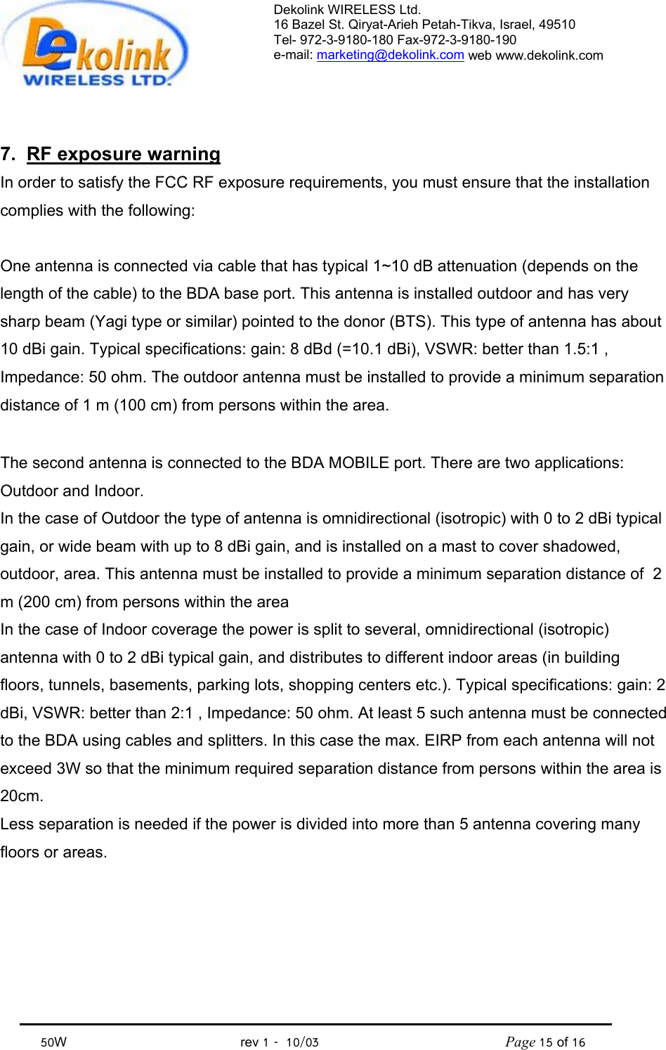 Dekolink WIRELESS Ltd. 16 Bazel St. Qiryat-Arieh Petah-Tikva, Israel, 49510 Tel- 972-3-9180-180 Fax-972-3- 190-9180  e-mail: marketing@dekolink.com web www.dekolink.com            50W                                           rev 1   10/03                                              Page 15 of 16                                  7.  RF exposure warning In order to satisfy the FCC RF exposure requirements, you must ensure that the installation complies with the following:  One antenna is connected via cable that has typical 1~10 dB attenuation (depends on the length of the cable) to the BDA base port. This antenna is installed outdoor and has very sharp beam (Yagi type or similar) pointed to the donor (BTS). This type of antenna has about 10 dBi gain. Typical specifications: gain: 8 dBd (=10.1 dBi), VSWR: better than 1.5:1 , Impedance: 50 ohm. The outdoor antenna must be installed to provide a minimum separation distance of 1 m (100 cm) from persons within the area.  The second antenna is connected to the BDA MOBILE port. There are two applications: Outdoor and Indoor.  In the case of Outdoor the type of antenna is omnidirectional (isotropic) with 0 to 2 dBi typical gain, or wide beam with up to 8 dBi gain, and is installed on a mast to cover shadowed, outdoor, area. This antenna must be installed to provide a minimum separation distance of  2 m (200 cm) from persons within the area In the case of Indoor coverage the power is split to several, omnidirectional (isotropic) antenna with 0 to 2 dBi typical gain, and distributes to different indoor areas (in building floors, tunnels, basements, parking lots, shopping centers etc.). Typical specifications: gain: 2 dBi, VSWR: better than 2:1 , Impedance: 50 ohm. At least 5 such antenna must be connected to the BDA using cables and splitters. In this case the max. EIRP from each antenna will not exceed 3W so that the minimum required separation distance from persons within the area is 20cm. Less separation is needed if the power is divided into more than 5 antenna covering many floors or areas.  