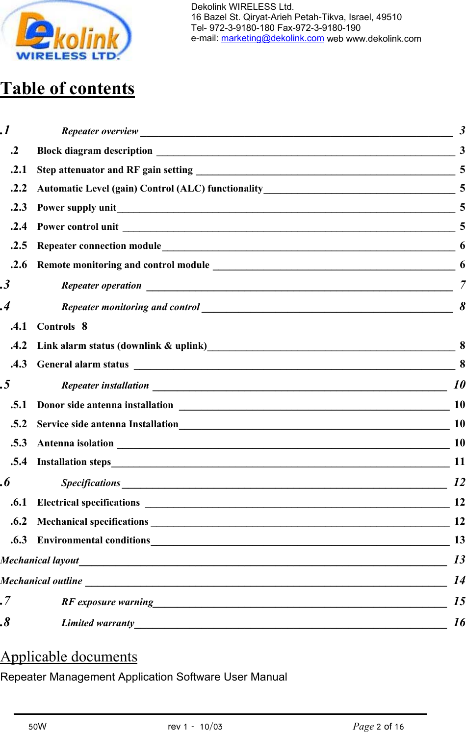 Dekolink WIRELESS Ltd. 16 Bazel St. Qiryat-Arieh Petah-Tikva, Israel, 49510 Tel- 972-3-9180-180 Fax-972-3- 190-9180  e-mail: marketing@dekolink.com web www.dekolink.com            50W                                           rev 1   10/03                                              Page 2 of 16                                Table of contents  1.  Repeater overview ___________________________________________________ 3 2.  Block diagram description _____________________________________________________ 3 2.1. Step attenuator and RF gain setting ______________________________________________ 5 2.2. Automatic Level (gain) Control (ALC) functionality__________________________________ 5 2.3. Power supply unit____________________________________________________________ 5 2.4. Power control unit ___________________________________________________________ 5 2.5. Repeater connection module____________________________________________________ 6 2.6. Remote monitoring and control module ___________________________________________ 6 3.  Repeater operation __________________________________________________ 7 4.  Repeater monitoring and control _________________________________________ 8 4.1. Controls 8 4.2. Link alarm status (downlink &amp; uplink)____________________________________________ 8 4.3. General alarm status _________________________________________________________ 8 5.  Repeater installation ________________________________________________ 10 5.1. Donor side antenna installation ________________________________________________ 10 5.2. Service side antenna Installation________________________________________________ 10 5.3. Antenna isolation ___________________________________________________________ 10 5.4. Installation steps____________________________________________________________ 11 6.  Specifications _____________________________________________________ 12 6.1. Electrical specifications ______________________________________________________ 12 6.2. Mechanical specifications _____________________________________________________ 12 6.3. Environmental conditions_____________________________________________________ 13 Mechanical layout____________________________________________________________ 13 Mechanical outline ___________________________________________________________ 14 7.  RF exposure warning________________________________________________ 15 8.  Limited warranty___________________________________________________ 16  Applicable documents  Repeater Management Application Software User Manual  