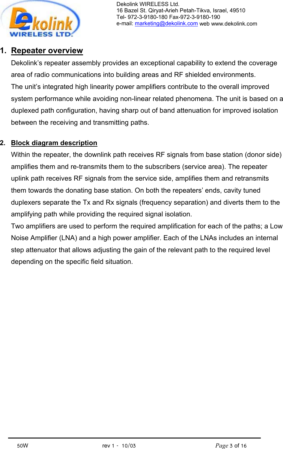 Dekolink WIRELESS Ltd. 16 Bazel St. Qiryat-Arieh Petah-Tikva, Israel, 49510 Tel- 972-3-9180-180 Fax-972-3- 190-9180  e-mail: marketing@dekolink.com web www.dekolink.com            50W                                           rev 1   10/03                                              Page 3 of 16                                1. Repeater overview Dekolink’s repeater assembly provides an exceptional capability to extend the coverage area of radio communications into building areas and RF shielded environments. The unit’s integrated high linearity power amplifiers contribute to the overall improved system performance while avoiding non-linear related phenomena. The unit is based on a duplexed path configuration, having sharp out of band attenuation for improved isolation between the receiving and transmitting paths.  2.  Block diagram description Within the repeater, the downlink path receives RF signals from base station (donor side) amplifies them and re-transmits them to the subscribers (service area). The repeater uplink path receives RF signals from the service side, amplifies them and retransmits them towards the donating base station. On both the repeaters’ ends, cavity tuned duplexers separate the Tx and Rx signals (frequency separation) and diverts them to the amplifying path while providing the required signal isolation. Two amplifiers are used to perform the required amplification for each of the paths; a Low Noise Amplifier (LNA) and a high power amplifier. Each of the LNAs includes an internal step attenuator that allows adjusting the gain of the relevant path to the required level depending on the specific field situation. 