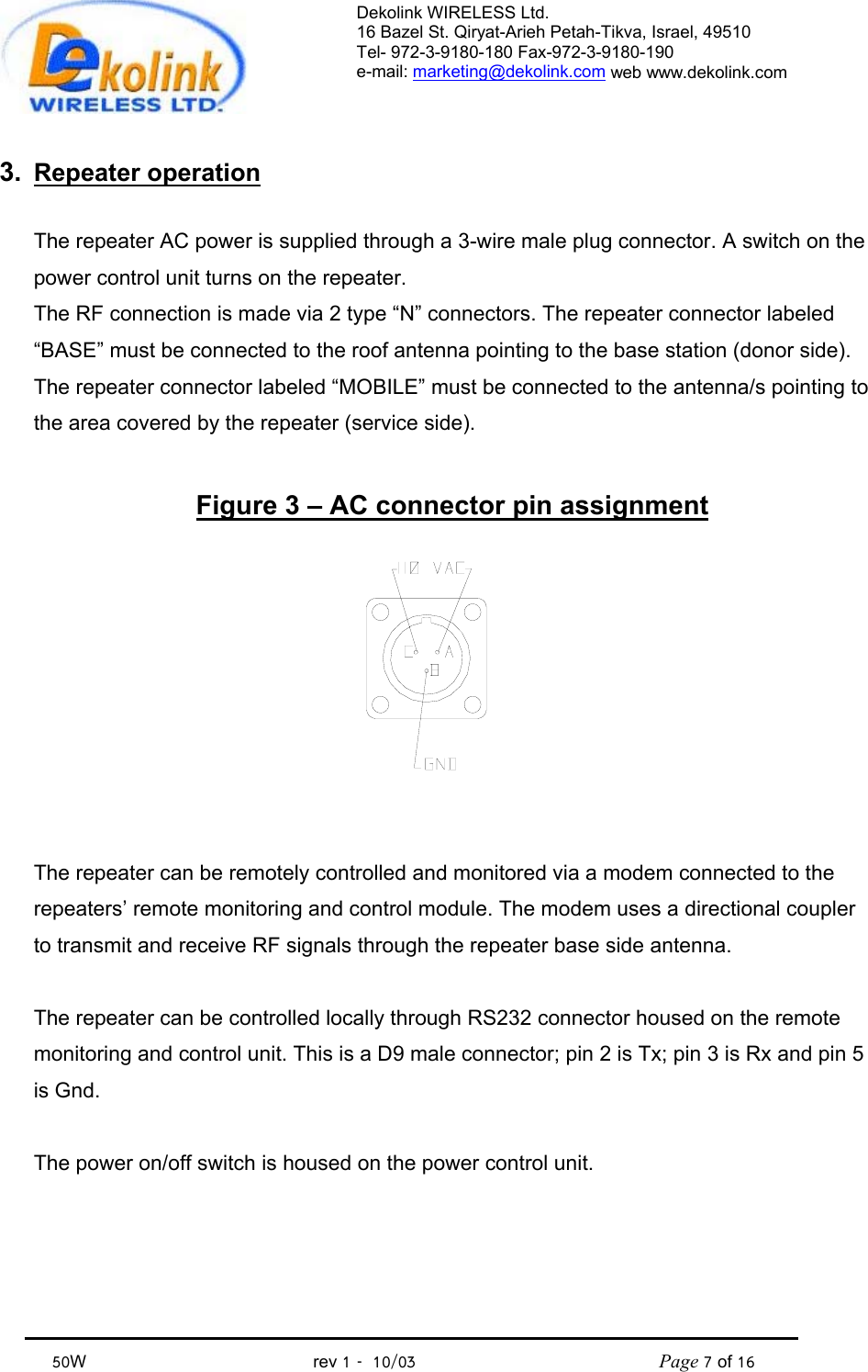 Dekolink WIRELESS Ltd. 16 Bazel St. Qiryat-Arieh Petah-Tikva, Israel, 49510 Tel- 972-3-9180-180 Fax-972-3- 190-9180  e-mail: marketing@dekolink.com web www.dekolink.com            50W                                           rev 1   10/03                                              Page 7 of 16                                3.  Repeater operation  The repeater AC power is supplied through a 3-wire male plug connector. A switch on the power control unit turns on the repeater. The RF connection is made via 2 type “N” connectors. The repeater connector labeled “BASE” must be connected to the roof antenna pointing to the base station (donor side). The repeater connector labeled “MOBILE” must be connected to the antenna/s pointing to the area covered by the repeater (service side).  Figure 3 – AC connector pin assignment   The repeater can be remotely controlled and monitored via a modem connected to the repeaters’ remote monitoring and control module. The modem uses a directional coupler to transmit and receive RF signals through the repeater base side antenna.  The repeater can be controlled locally through RS232 connector housed on the remote monitoring and control unit. This is a D9 male connector; pin 2 is Tx; pin 3 is Rx and pin 5 is Gnd.  The power on/off switch is housed on the power control unit. 
